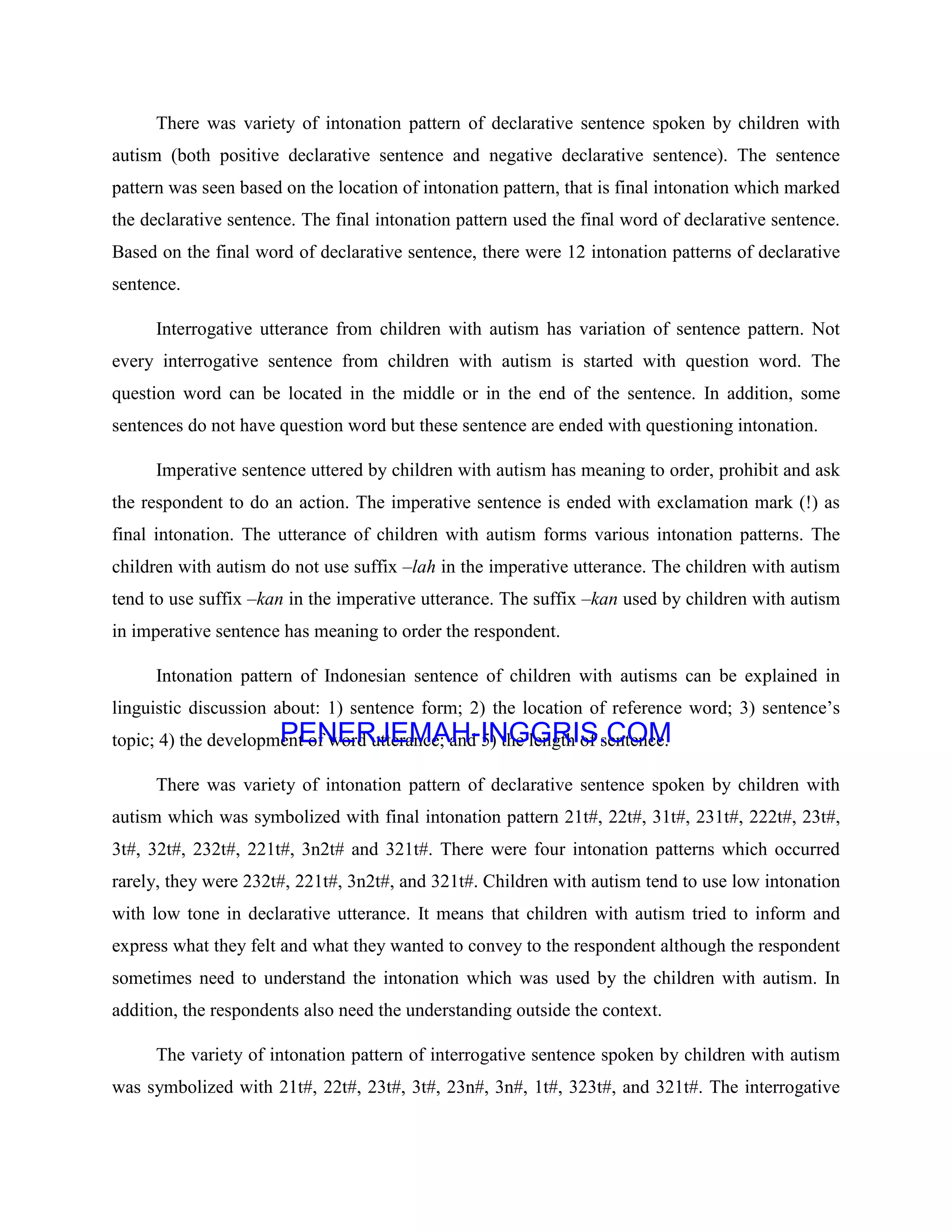 There was variety of intonation pattern of declarative sentence spoken by children with
autism (both positive declarative sentence and negative declarative sentence). The sentence
pattern was seen based on the location of intonation pattern, that is final intonation which marked
the declarative sentence. The final intonation pattern used the final word of declarative sentence.
Based on the final word of declarative sentence, there were 12 intonation patterns of declarative
sentence.
Interrogative utterance from children with autism has variation of sentence pattern. Not
every interrogative sentence from children with autism is started with question word. The
question word can be located in the middle or in the end of the sentence. In addition, some
sentences do not have question word but these sentence are ended with questioning intonation.
Imperative sentence uttered by children with autism has meaning to order, prohibit and ask
the respondent to do an action. The imperative sentence is ended with exclamation mark (!) as
final intonation. The utterance of children with autism forms various intonation patterns. The
children with autism do not use suffix –lah in the imperative utterance. The children with autism
tend to use suffix –kan in the imperative utterance. The suffix –kan used by children with autism
in imperative sentence has meaning to order the respondent.
Intonation pattern of Indonesian sentence of children with autisms can be explained in
linguistic discussion about: 1) sentence form; 2) the location of reference word; 3) sentence’s
topic; 4) the development of word utterance; and 5) the length of sentence.
There was variety of intonation pattern of declarative sentence spoken by children with
autism which was symbolized with final intonation pattern 21t#, 22t#, 31t#, 231t#, 222t#, 23t#,
3t#, 32t#, 232t#, 221t#, 3n2t# and 321t#. There were four intonation patterns which occurred
rarely, they were 232t#, 221t#, 3n2t#, and 321t#. Children with autism tend to use low intonation
with low tone in declarative utterance. It means that children with autism tried to inform and
express what they felt and what they wanted to convey to the respondent although the respondent
sometimes need to understand the intonation which was used by the children with autism. In
addition, the respondents also need the understanding outside the context.
The variety of intonation pattern of interrogative sentence spoken by children with autism
was symbolized with 21t#, 22t#, 23t#, 3t#, 23n#, 3n#, 1t#, 323t#, and 321t#. The interrogative
PENERJEMAH-INGGRIS.COM
 