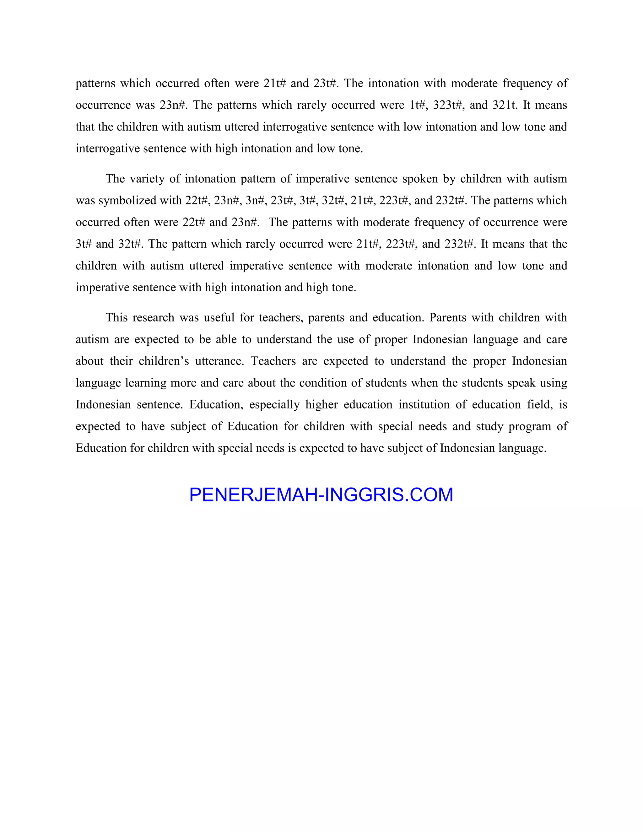 patterns which occurred often were 21t# and 23t#. The intonation with moderate frequency of
occurrence was 23n#. The patterns which rarely occurred were 1t#, 323t#, and 321t. It means
that the children with autism uttered interrogative sentence with low intonation and low tone and
interrogative sentence with high intonation and low tone.
The variety of intonation pattern of imperative sentence spoken by children with autism
was symbolized with 22t#, 23n#, 3n#, 23t#, 3t#, 32t#, 21t#, 223t#, and 232t#. The patterns which
occurred often were 22t# and 23n#. The patterns with moderate frequency of occurrence were
3t# and 32t#. The pattern which rarely occurred were 21t#, 223t#, and 232t#. It means that the
children with autism uttered imperative sentence with moderate intonation and low tone and
imperative sentence with high intonation and high tone.
This research was useful for teachers, parents and education. Parents with children with
autism are expected to be able to understand the use of proper Indonesian language and care
about their children’s utterance. Teachers are expected to understand the proper Indonesian
language learning more and care about the condition of students when the students speak using
Indonesian sentence. Education, especially higher education institution of education field, is
expected to have subject of Education for children with special needs and study program of
Education for children with special needs is expected to have subject of Indonesian language.
PENERJEMAH-INGGRIS.COM
 