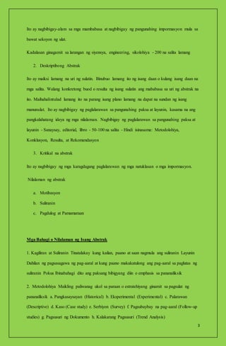 3
Ito ay nagbibigay-alam sa mga mambabasa at nagbibigay ng pangunahing impormasyon mula sa
bawat seksyon ng ulat.
Kadalasan ginagamit sa larangan ng siyensya, engineering, sikolohiya - 200 na salita lamang
2. Deskriptibong Abstrak
Ito ay maiksi lamang na uri ng sulatin. Binubuo lamang ito ng isang daan o kulang isang daan na
mga salita. Walang konkretong buod o resulta ng isang sulatin ang mababasa sa uri ng abstrak na
ito. Maihahalintulad lamang ito na parang isang plano lamang na dapat na sundan ng isang
manunulat. Ito ay nagbibigay ng paglalarawan sa pangunahing paksa at layunin, kasama na ang
pangkalahatang ideya ng mga nilalaman. Nagbibigay ng paglalarawan sa pangunahing paksa at
layunin - Sanaysay, editorial, libro - 50-100 na salita - Hindi isinasama: Metodolohiya,
Konklusyon, Resulta, at Rekomendasyon
3. Kritikal na abstrak
Ito ay nagbibigay ng mga karagdagang paglalarawan ng mga natuklasan o mga impormasyon.
Nilalaman ng abstrak
a. Motibasyon
b. Suliranin
c. Pagdulog at Pamamaraan
Mga Bahagi o Nilalaman ng Isang Abstrak
1. Kagiliran at Suliranin Tinatalakay kung kailan, paano at saan nagmula ang suliranin Layunin
Dahilan ng pagsasagawa ng pag-aaral at kung paano makakatulong ang pag-aaral sa paglutas ng
suliranin Pokus Ibinabahagi dito ang paksang bibigyang diin o emphasis sa pananaliksik
2. Metodolohiya Maikling paliwanag ukol sa paraan o estratehiyang ginamit sa pagsulat ng
pananaliksik a. Pangkasaysayan (Historical) b. Eksperimental (Experimental) c. Palarawan
(Descriptive) d. Kaso (Case study) e. Serbiyon (Survey) f. Pagsubaybay na pag-aaral (Follow-up
studies) g. Pagsusuri ng Dokumento h. Kalakarang Pagsusuri (Trend Analysis)
 