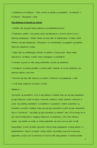 4
3. Kinalabasan at Konklusyon - Tiyak na datos na nakalap sa pananaliksik - Kwantiteytib o
Kwaliteytib - Matagumpay o hindi
Mga Hakbang sa Pagsulat ng Abstrak
1. Basahin muli ang papel upang magkaroon ng pangkalahatang-ideya
2. Pagkatapos, paikliin o mas gawing payak ang impormasyon ng bawat seksyon sa isa o
dalawang pangungusap. Sumulat lamang ng isang talata na magkakaugnay at maigsi subalit
malaman ang mga pangungusap. Maisasagawa ito sa pamamagitan ng paggamit ng pangatnig.
Dapat may pagkakaisa sa talata..
3. Ilagay lahat ng mahahalagang elemento na makikita sa buong papel. Dapat walang
impormasyon na ilalagay na hindi naman matatagpuan sa pananaliksik
4. Gumamit ng payak na salita upang maintindihan ng lahat ng mambabasa
5. Gumagamit ng tamang gramatika sa wikang napili. Isinusulat ito na may pandiwang nasa
aspetong nagdaan o past tense
4. Bawasan ang mga salita upang ito ay sumakto sa limitasyon ng pangungusap o salita
5. I-edit upang magkaroon ng maayos na daloy
Halimbawa 1
Ang layunin ng pananaliksik na ito ay ang malaman at mabatid kung ano ang mga pinagdadaan
ng mga batang ina sa anim na aspeto: emosyonal, espiritwal, mental, pinansyal, relasyonal at
sosyal. Ang sinabing pananaliksik ay sumailalaim sa quantitative method at ginamitan ng
nonrandom convenient sampling, kung saan ang mga respondente ay pinili ng mga mananaliksik
base sa “convenience”. Ang bilang ng mga respondente ay tatlumpo‟t lima (35) na batang ina na
may edad na labing-dalawa hanggang labing-walo na naninirahan sa Sta. Rosa Alaminos,
Laguna. Ang lumabas na resulta ay walang pagkakaiba ang mean score ng anim na salik
kapag grinupo sa antas ng huling pag-pasok, edad ng unang panganganak at kapag igrinupo sa
pagkakakilanlan; kung ito ay tumigil o ipinag patuloy ang kanilang pag-aaral at mayroong
pagkakaiba sa mean score sa emosyonal at sosyal na salik kapag igrinupo sa estadong marital.
 