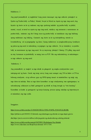 5
Halimbawa 2
Ang papel pananaliksik ay naglalahad kung paano masasagot ang mga suliranin patungkol sa
Epekto ng Pambu-bully sa Pisikal, Mental, Sosyal at Moral na Aspeto ng mga mag-aaral..Ang
layunin ng riserts na ito ay malaman ang mga epektong naidulot ng pambu-bully sa pisikal,
mental, sosyal, at moral na aspeto ng mga mag-aaral, matukoy ang naranasan o nararanasan na
pambu-bully, malaman ang iba‘t ibang rason ng pambu-bully at matuklasan ang mga hakbang
upang malabanan ang bullying. Gumamit ang riserts na ito ng deskriptibong metodo sa
kwantitatibong uri sa pangangalap ng datos. Upang mailarawan sa pangkasalukuyang kondisyon
ng paksa ng pag-aaral at makatulong sa pagtugon ng mga suliranin. Ito ay tumutukoy sa pambu-
bully na nararanasan ng mga mag-aaral. Ito ay mayroong pitumpu‘t limang (75) piling mag-aaral
na may karanasan sa pambubully sa unang taon sa PUP. Sila ang makatutulong at makatutugon
sa mga suliranin ng mag-aaral.
Halimbawa 3
Ang pananaliksik ay tungkol sa mga teknik na ginagamit ng sangka-estudyantehan para
makapag-aral ng husto. Gamit ang isang survey kung saan sumagot ang 250 na lalake at 270 na
babaeng estudyante, at ng software gaya ng SPSS upang masuri at maintindihan ng maigi ang
mga datos na nakalap. Base sa mga datos karamihan sa mga estudyanteng mas agtatagumpay sa
sekondaryang edukasyon ay hindi gumagamit ng teknik na kung tawagin ay “rote learning”.
Karamihan sa kanila ay gumagamit ng kanya-kanyang proseso upang makalap ng impormasyon
at matandaan ang mga aralin.
Sangguian:
https://www.scribd.com/doc/213844283/BULLYING-PAPEL-PANANALIKSIK
https://philnews.ph/2020/01/22/abstrak-ang-kahulugan-ng-abstrak-at-mga-dapat-gawin-
dito/https://prezi.com/m/win0bwcixi0n/paguslat-ng-akademikong-sulating-abstrak/
https://www.scribd.com/document/434530811/Kahulugan-Ng-Abstrak
https://www.slideshare.net/BenjOlazo/abstrak-107117341
 