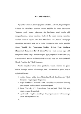 KATA PENGANTAR
Puji syukur senantiasa penulis panjatkan kehadirat Allah swt., dengan limpahan
Rahman dan rahim-Nya, penulisan usulan penelitian ini dapat diselesaikan.
Walaupun masih banyak kekurangan dan kekeliruan, tetapi penulis telah
mengusahakannya secara maksimal. Shalawat dan salam semoga senantiasa
dilimpah curahkan kepada Nabi Besar Muhammad saw., kepada keluarganya,
sahabatnya, para tabi’in atba’ tabi’in. Amin. Pengambilan tema usulan penelitian
adalah “Analisis dan Perencanaan Struktur Gedung Pusat Kesehatan
Masyarakat (Puskesmas) Kawali-Ciamis” karena penulis merasa ingin lebih
mengetahui tentang fungsi struktur dan gaya gaya yang terjadi akibat beban yang
telah ditentukan. Makalah ini disusun untuk memenuhi salah satu tugas mata kuliah
Metode Penelitian dan Teknik Presentasi.
Penulis menyadari bahwa selama pembuatan usulan penelitian ini, penlis
banyak mendapat bantuan dari berbagai pihak, oleh karena itu penlis ucapkan
terimakasih kapada:
1. Asisten Dosen., selaku dosen Matakuliah Metode Penelitian dan Teknik
Presentasi yang mengajar dengan baik.
2. Bapak Prof.Dr H. Kartawan,S.E.,M.P., selaku Rektor Universitas Siliwangi
yang menjadi inspirasi penulis membuat makalah.
3. Bapak Yusep R, M.T., Selaku Ketua Program Studi Teknik Sipil yang
selalu mengajar dengan baik.
4. Ayah dan Ibu yang telah membiayai dan yang selalu memberikan semangat
dalam menempuh kuliah ini
ii
 
