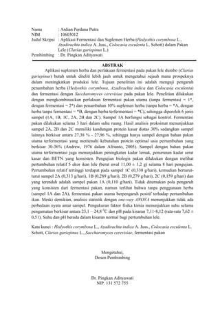 Nama : Ardian Perdana Putra<br />NIM: 10603012<br />Judul Skripsi  : Aplikasi Fermentasi dan Suplemen Herba (Hedyothis corymbosa L., Azadirachta indica A. Juss., Colocasia esculenta L. Schott) dalam Pakan Lele (Clarias gariepinus L.)<br />Pembimbing : Dr. Pingkan Adityawati<br />ABSTRAK<br />Aplikasi suplemen herba dan perlakuan fermentasi pada pakan lele dumbo (Clarias gariepinus) butuh untuk diteliti lebih jauh untuk mengetahui sejauh mana prospeknya dalam meningkatkan produksi lele. Tujuan penelitian ini adalah menguji pengaruh penambahan herba (Hedyothis corymbosa, Azadirachta indica dan Colocasia esculenta) dan fermentasi dengan Saccharomyces cerevisiae pada pakan lele. Penelitian dilakukan dengan mengkombinasikan perlakuan fermentasi pakan utama (tanpa fermentasi = 1*, dengan fermentasi = 2*) dan penambahan 10% suplemen herba (tanpa herba = *A, dengan herba tanpa fermentasi = *B, dengan herba terfermentasi = *C), sehingga diperoleh 6 jenis sampel (1A, 1B, 1C, 2A, 2B dan 2C). Sampel 1A berfungsi sebagai kontrol. Fermentasi pakan dilakukan selama 3 hari dalam suhu ruang. Hasil analisis proksimat menunjukkan sampel 2A, 2B dan 2C memiliki kandungan protein kasar diatas 30% sedangkan sampel lainnya berkisar antara 27,38 % - 27,96 %, sehingga hanya sampel dengan bahan pakan utama terfermentasi yang memenuhi kebutuhan protein optimal usia pertumbuhan yang berkisar 30-36% (Andrew, 1976 dalam Afrianto, 2005). Sampel dengan bahan pakan utama terfermentasi juga menunjukkan peningkatan kadar lemak, penurunan kadar serat kasar dan BETN yang konsisten. Pengujian biologis pakan dilakukan dengan melihat pertumbuhan relatif 5 ekor ikan lele (berat awal 11,00 ± 1,2 g) selama 8 hari pengujian. Pertumbuhan relatif tertinggi terdapat pada sampel 1C (0,330 g/hari), kemudian berturut-turut sampel 2A (0,313 g/hari), 1B (0,289 g/hari), 2B (0,279 g/hari), 2C (0,159 g/hari) dan yang terendah adalah sampel pakan 1A (0,110 g/hari). Tidak ditemukan pola pengaruh yang konsisten dari fermentasi pakan, namun terlihat bahwa tanpa penggunaan herba (sampel 1A dan 2A), fermentasi pakan utama berpengaruh positif terhadap pertumbuhan ikan. Meski demikian, analisis statistik dengan one-way ANOVA menunjukkan tidak ada perbedaan nyata antar sampel. Pengukuran faktor fisika kimia menunjukkan suhu selama pengamatan berkisar antara 23,1 – 24,8 0C dan pH pada kisaran 7,11-8,12 (rata-rata 7,62 ± 0,51). Suhu dan pH berada dalam kisaran normal bagi pertumbuhan lele. <br />Kata kunci : Hedyothis corymbosa L., Azadirachta indica A. Juss., Colocasia esculenta L. Schott, Clarias gariepinus L., Saccharomyces cerevisiae, fermentasi pakan<br />Mengetahui,<br />Dosen Pembimbing<br />Dr. Pingkan Adityawati<br />NIP. 131 572 755<br />Application of Fermentation and Herb Supplement (Hedyothis corymbosa L., Azadirachta indica A. Juss., Colocasia esculenta L. Schott) in African Sharptooth Catfish (Clarias gariepinus L.) Feed<br />Application of herbal supplements and fermentation treatments on African Sharptooth Catfish (Clarias gariepinus L.) feed need to be investigated further to determine its prospects in increasing the production of catfish. The purpose of this study is to test the effect of herbs addition (Hedyothis corymbosa, Azadirachta indica dan Colocasia esculenta) and fermentation with Saccharomyces cerevisiae to the catfish feed. Research carried out by combining the main feedstuff fermentation treatment (without fermentation  = 1*, with fermentation  = 2*) and addition of 10% herb supplement (without herb = *A, with unfermented herb = *B, with fermented herb = *C), thus obtained six kinds of samples (1A, 1B, 1C, 2A, 2B and 2C). Sample 1A functions as a control. Feed fermentation conducted over three days at room temperature. Results of proximate analysis showed that samples 2A, 2B and 2C has a crude protein content above 30% whereas the other samples ranged from 27.38% - 27.96%, so only the sample with the fermented main ingredient that meet the optimal protein needs of growing age that ranged 30-36% (Andrew, 1976 dalam Afrianto, 2005). Sample with the fermented main ingredient also showed a consistent increase in fat, decline in crude fiber and BETN. Feed biological testing is done by examining the relative growth of five catfishes (initial weight 11.00 ± 1.2 g) during the eighth day of testing. The highest relative growth is found sample 1C (0.330 g / day), then a row of samples 2A (0.313 g / day), 1B (0.289 g / day), 2B (.279 g / day), 2C (0.159 g / day) and the lowest is sample 1A (0.110 g / day). Not found a consistent pattern of influence from the fermentation of feed, but it appears that without the use of herbs (samples 1A and 2A), fermentation of main ingredient has positive effect on fish growth. However, statistical analysis with one-way ANOVA showed no significant difference between samples. Physico-chemical measurements showed the temperature during the observations ranged from 23.1 to 24.8 0C and pH in the range of 7.11 to 8.12 (average 7.62 ± 0.51). Temperature and pH were within normal range for growth of catfish.<br />Keywords : Hedyothis corymbosa L., Azadirachta indica A. Juss., Colocasia esculenta L. Schott, Clarias gariepinus L., Saccharomyces cerevisiae, feed fermentation<br />