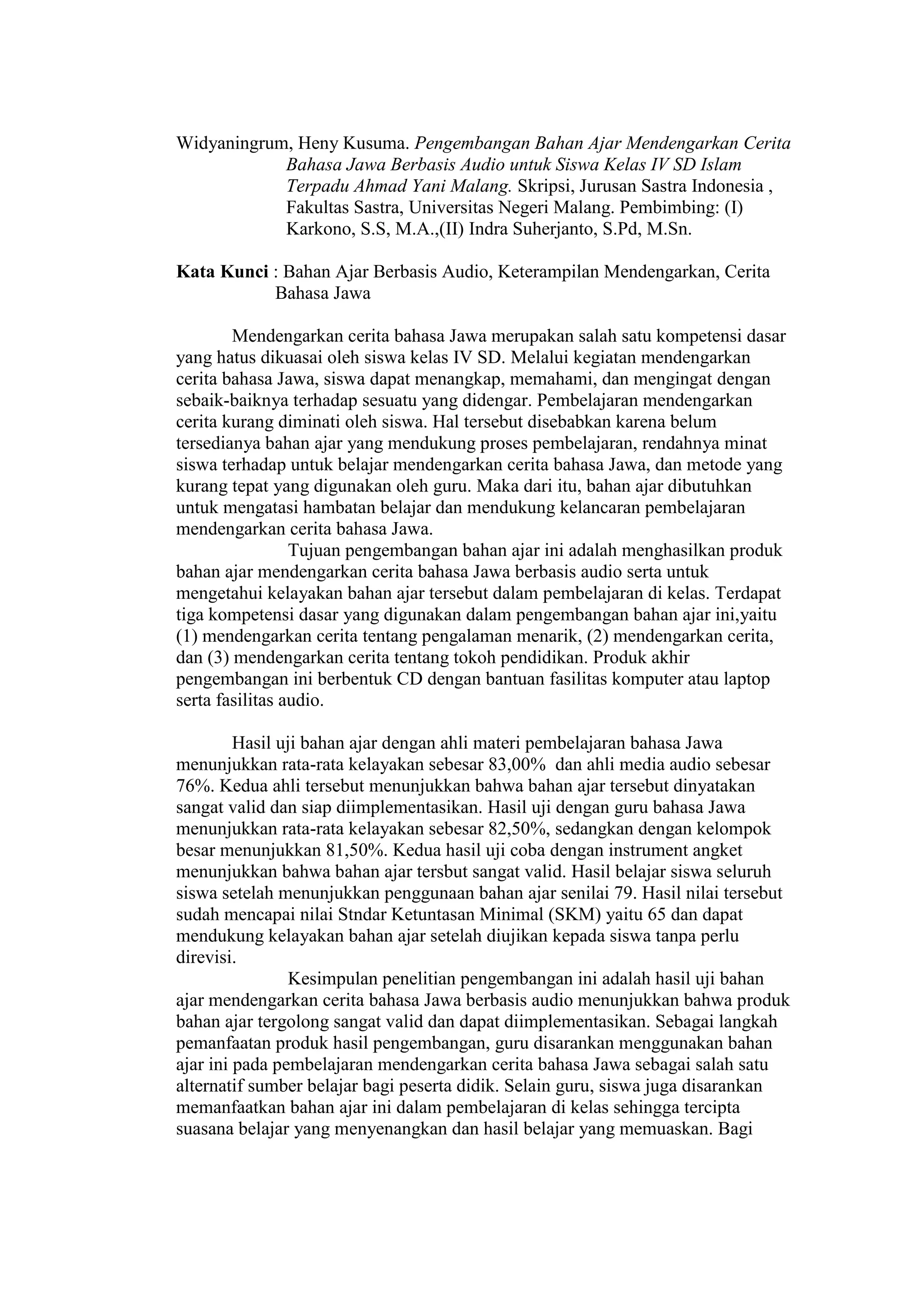 Widyaningrum, Heny Kusuma. Pengembangan Bahan Ajar Mendengarkan Cerita
            Bahasa Jawa Berbasis Audio untuk Siswa Kelas IV SD Islam
            Terpadu Ahmad Yani Malang. Skripsi, Jurusan Sastra Indonesia ,
            Fakultas Sastra, Universitas Negeri Malang. Pembimbing: (I)
            Karkono, S.S, M.A.,(II) Indra Suherjanto, S.Pd, M.Sn.

Kata Kunci : Bahan Ajar Berbasis Audio, Keterampilan Mendengarkan, Cerita
           Bahasa Jawa

        Mendengarkan cerita bahasa Jawa merupakan salah satu kompetensi dasar
yang hatus dikuasai oleh siswa kelas IV SD. Melalui kegiatan mendengarkan
cerita bahasa Jawa, siswa dapat menangkap, memahami, dan mengingat dengan
sebaik-baiknya terhadap sesuatu yang didengar. Pembelajaran mendengarkan
cerita kurang diminati oleh siswa. Hal tersebut disebabkan karena belum
tersedianya bahan ajar yang mendukung proses pembelajaran, rendahnya minat
siswa terhadap untuk belajar mendengarkan cerita bahasa Jawa, dan metode yang
kurang tepat yang digunakan oleh guru. Maka dari itu, bahan ajar dibutuhkan
untuk mengatasi hambatan belajar dan mendukung kelancaran pembelajaran
mendengarkan cerita bahasa Jawa.
                 Tujuan pengembangan bahan ajar ini adalah menghasilkan produk
bahan ajar mendengarkan cerita bahasa Jawa berbasis audio serta untuk
mengetahui kelayakan bahan ajar tersebut dalam pembelajaran di kelas. Terdapat
tiga kompetensi dasar yang digunakan dalam pengembangan bahan ajar ini,yaitu
(1) mendengarkan cerita tentang pengalaman menarik, (2) mendengarkan cerita,
dan (3) mendengarkan cerita tentang tokoh pendidikan. Produk akhir
pengembangan ini berbentuk CD dengan bantuan fasilitas komputer atau laptop
serta fasilitas audio.

         Hasil uji bahan ajar dengan ahli materi pembelajaran bahasa Jawa
menunjukkan rata-rata kelayakan sebesar 83,00% dan ahli media audio sebesar
76%. Kedua ahli tersebut menunjukkan bahwa bahan ajar tersebut dinyatakan
sangat valid dan siap diimplementasikan. Hasil uji dengan guru bahasa Jawa
menunjukkan rata-rata kelayakan sebesar 82,50%, sedangkan dengan kelompok
besar menunjukkan 81,50%. Kedua hasil uji coba dengan instrument angket
menunjukkan bahwa bahan ajar tersbut sangat valid. Hasil belajar siswa seluruh
siswa setelah menunjukkan penggunaan bahan ajar senilai 79. Hasil nilai tersebut
sudah mencapai nilai Stndar Ketuntasan Minimal (SKM) yaitu 65 dan dapat
mendukung kelayakan bahan ajar setelah diujikan kepada siswa tanpa perlu
direvisi.
                 Kesimpulan penelitian pengembangan ini adalah hasil uji bahan
ajar mendengarkan cerita bahasa Jawa berbasis audio menunjukkan bahwa produk
bahan ajar tergolong sangat valid dan dapat diimplementasikan. Sebagai langkah
pemanfaatan produk hasil pengembangan, guru disarankan menggunakan bahan
ajar ini pada pembelajaran mendengarkan cerita bahasa Jawa sebagai salah satu
alternatif sumber belajar bagi peserta didik. Selain guru, siswa juga disarankan
memanfaatkan bahan ajar ini dalam pembelajaran di kelas sehingga tercipta
suasana belajar yang menyenangkan dan hasil belajar yang memuaskan. Bagi
 