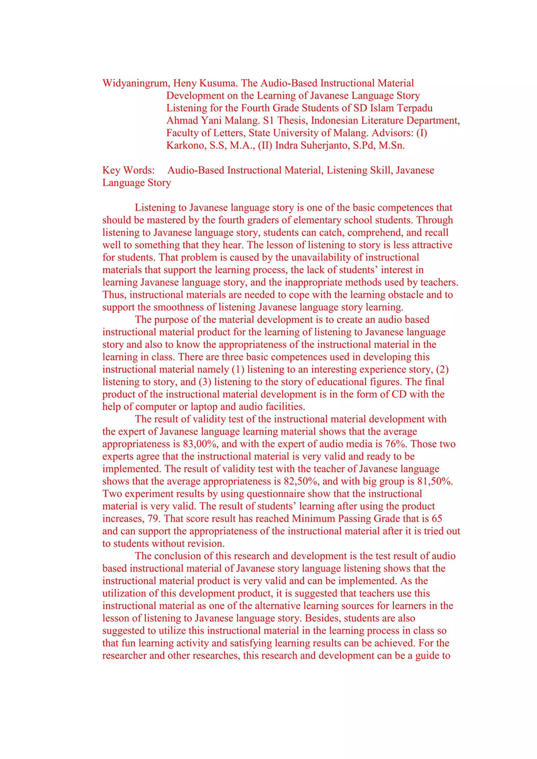 Widyaningrum, Heny Kusuma. The Audio-Based Instructional Material
            Development on the Learning of Javanese Language Story
            Listening for the Fourth Grade Students of SD Islam Terpadu
            Ahmad Yani Malang. S1 Thesis, Indonesian Literature Department,
            Faculty of Letters, State University of Malang. Advisors: (I)
            Karkono, S.S, M.A., (II) Indra Suherjanto, S.Pd, M.Sn.

Key Words: Audio-Based Instructional Material, Listening Skill, Javanese
Language Story

         Listening to Javanese language story is one of the basic competences that
should be mastered by the fourth graders of elementary school students. Through
listening to Javanese language story, students can catch, comprehend, and recall
well to something that they hear. The lesson of listening to story is less attractive
for students. That problem is caused by the unavailability of instructional
materials that support the learning process, the lack of students’ interest in
learning Javanese language story, and the inappropriate methods used by teachers.
Thus, instructional materials are needed to cope with the learning obstacle and to
support the smoothness of listening Javanese language story learning.
         The purpose of the material development is to create an audio based
instructional material product for the learning of listening to Javanese language
story and also to know the appropriateness of the instructional material in the
learning in class. There are three basic competences used in developing this
instructional material namely (1) listening to an interesting experience story, (2)
listening to story, and (3) listening to the story of educational figures. The final
product of the instructional material development is in the form of CD with the
help of computer or laptop and audio facilities.
         The result of validity test of the instructional material development with
the expert of Javanese language learning material shows that the average
appropriateness is 83,00%, and with the expert of audio media is 76%. Those two
experts agree that the instructional material is very valid and ready to be
implemented. The result of validity test with the teacher of Javanese language
shows that the average appropriateness is 82,50%, and with big group is 81,50%.
Two experiment results by using questionnaire show that the instructional
material is very valid. The result of students’ learning after using the product
increases, 79. That score result has reached Minimum Passing Grade that is 65
and can support the appropriateness of the instructional material after it is tried out
to students without revision.
         The conclusion of this research and development is the test result of audio
based instructional material of Javanese story language listening shows that the
instructional material product is very valid and can be implemented. As the
utilization of this development product, it is suggested that teachers use this
instructional material as one of the alternative learning sources for learners in the
lesson of listening to Javanese language story. Besides, students are also
suggested to utilize this instructional material in the learning process in class so
that fun learning activity and satisfying learning results can be achieved. For the
researcher and other researches, this research and development can be a guide to
 