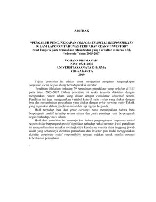 ABSTRAK
“PENGARUH PENGUNGKAPAN CORPORATE SOCIAL RESPONSIBILITY
DALAM LAPORAN TAHUNAN TERHADAP REAKSI INVESTOR”
Studi Empiris pada Perusahaan Manufaktur yang Terdaftar di Bursa Efek
Indonesia Tahun 2005-2007
YOHANA PREMAVARI
NIM : 052114036
UNIVERSITAS SANATA DHARMA
YOGYAKARTA
2009
Tujuan penelitian ini adalah untuk mengetahui pengaruh pengungkapan
corporate social responsibility terhadap reaksi investor.
Penelitian dilakukan terhadap 79 perusahaan manufaktur yang terdaftar di BEI
pada tahun 2005-2007. Dalam penelitian ini reaksi investor diketahui dengan
mengunakan return saham yang diukur dengan cumulative abnormal return.
Penelitian ini juga menggunakan variabel kontrol yaitu risiko yang diukur dengan
beta dan pertumbuhan perusahaan yang diukur dengan price earnings ratio Teknik
yang digunakan dalam penelitian ini adalah uji regresi berganda.
Hasil terhadap beta dan price earnings ratio menunjukkan bahwa beta
berpengaruh positif terhadap return saham dan price earnings ratio berpengaruh
negatif terhadap return saham.
Hasil dari penelitian ini menunjukkan bahwa pengungkapan corporate social
responsibility berpengaruh positif signifikan terhadap reaksi investor. Hasil penelitian
ini mengindikasikan semakin meningkatnya kesadaran investor akan tanggung jawab
sosial yang seharusnya diemban perusahaan dan investor pun mulai menggunakan
aktivitas corporate social responsibility sebagai rujukan untuk menilai potensi
keberhasilan perusahaan.
.
 