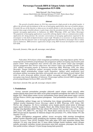 Purwarupa Forensik BBM di Telepon Seluler Android 
Menggunakan IGN-SDK 
Dedy Hariyadi1, Eka Tresna Irawan2 
Jurusan Teknik Elektro dan Teknologi Informasi FT UGM1, Woolu Aksara Maya2 
dedy.h@ugm.ac.id1, ibnu@aksaramaya.com2 
Abstract 
The growth of mobile phones in 2014 has experienced a high growth in the global market. it 
affects the growth and development of the use of messaging applications that run on mobile phones. 
Certainly the use of the Internet or data access on mobile phones is also increasing. It was noted that 
Internet data usage of mobile phones is quite large when the president election on July 9th 2014. The 
popular messaging applications in Indonesia are BBM, WhatsApp, LINE, and Yahoo Messenger. 
The popularity of messaging applications is possible utilizing digital crime as communication media. 
Application for doing forensic the outcome conversation of mesaging applications required by the 
investigator or the field of digital forensics expert staff. Therefore it is necessary to design forensics 
application that has function same as messaging application like blackberry messanger that is widely 
used in Indonesia. BBM forensics application design using BSD licensed development tools named 
IGN-SDK. 
Keywords: forensics, bbm, ign-sdk, messenger, smart phones 
Abstrak 
Pada tahun 2014 telepon seluler mengalami pertumbuhan yang tinggi dipasar global. Hal ini 
mempengaruhi pertumbuhan pengembangan dan penggunaan aplikasi messaging yang berjalan pada 
telepon seluler. Tentu penggunaan akses internet atau data pada telepon seluler juga meningkat. 
Tercatat penggunaan data internet cukup besar dari telepon seluler saat pemlihan presiden 9 Juli 
2014. Aplikasi messaging populer di Indonesia diantaranya BBM, WhatsApp, LINE, dan Yahoo 
Messenger. Dengan populernya aplikasi messaging tersebut tidak menutup kemungkinan tindak 
kejahatan digital memanfaatkan sebagai media komunikasi. Aplikasi untuk memforeksik hasil 
percakapan aplikasi messaging diperlukan oleh penyidik atau staf ahli bidang forensik digital. Oleh 
sebab itu perlu dirancang aplikasi forensik aplikasi messaging semisal BBM sebagai aplikasi 
messaging yang banyak digunakan di Indonesia. Perancangan aplikasi forensik BBM menggunakan 
piranti pengembangan berlisensi BSD, yaitu IGN-SDK. 
Kata kunci: forensik, bbm, ign-sdk, messenger, telepon seluler 
1. Pendahuluan 
Gartner mencatat pertumbuhan perangkat elektronik seperti telepon seluler (ponsel), tablet 
ataupun hibrida antara ponsel dan tablet secara global mengalami peningkatan dari tahun 2013 sampai 
dengan 2015. Masih dalam catatan Gartner pertumbuhan sistem operasi pada ponsel seperti Android, 
iOS dan Windows Mobile juga mengalami peningkatan. Total pertumbuhan mencapai 6,9% di tahun 
2014[1]. 
Pertumbuhan aplikasi hingga saat ini berbanding lurus dengan pertumbuhan ponsel pintar [2]. 
Aplikasi tersebut diantaranya Instant Messenger seperti di BBM, WhatsApp, LINE, Kakao Talk, 
WeChat, dan sebagainya. On Device melakukan survey kepada pemilik ponsel pintar di beberapa 
negara seperti Indonesia, Amerika, Tiongkok, Brasil, dan Afrika Selatan bahwa Instant Messenger 
tertinggi yang digunakan adalah WhatsApp sebesar 44% disusul Facebook Messenger 35%, WeChat 
28%, Twitter 19%, BBM 17% , dan Skype 16%. Masih dalam catatan On Device Instant Messenger 
BBM ternyata banyak digunakan di Indonesia dengan nilai prosentase 37%, Afrika Selatan 34% dan 
Amerika 13% [3]. 
Dengan meningkatnya penggunaan aplikasi instant messaging tidak menutup kemungkinan 
aplikasi tersebut digunakan untuk mendukung aksi kejahatan sebagai media komunikasinya. Digital 
Analysis Forensics Team (DFAT) Puslabfor Polri pada tahun 2010 telah memeriksa barang bukti 
sebanyak 214 jenis yang berasal dari 52 kasus dalam berbagai bentuk kejahatan seperti jaringan 
narkoba, pornografi, perjudian, korupsi pencemaran nama baik, penipuan, penyuapan, dan lain-lain. 
Dari jumlah tersebut, sebanyak 118 jenis berupa barang bukti ponsel[4]. 
 