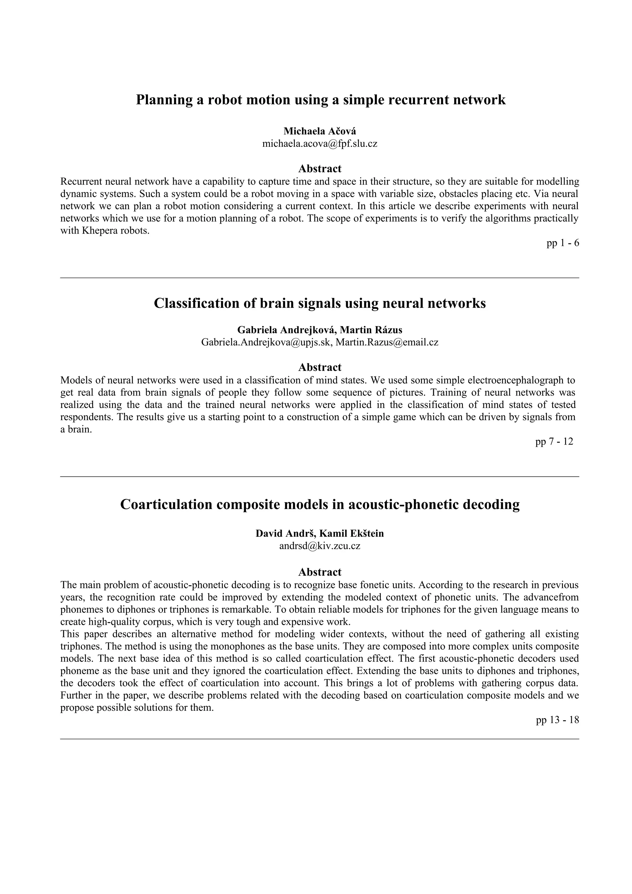 Planning a robot motion using a simple recurrent network

                                                   Michaela Ačová
                                               michaela.acova@fpf.slu.cz

                                                        Abstract
Recurrent neural network have a capability to capture time and space in their structure, so they are suitable for modelling
dynamic systems. Such a system could be a robot moving in a space with variable size, obstacles placing etc. Via neural
network we can plan a robot motion considering a current context. In this article we describe experiments with neural
networks which we use for a motion planning of a robot. The scope of experiments is to verify the algorithms practically
with Khepera robots.
                                                                                                                   pp 1 - 6




                      Classification of brain signals using neural networks
                                         Gabriela Andrejková, Martin Rázus
                                 Gabriela.Andrejkova@upjs.sk, Martin.Razus@email.cz

                                                        Abstract
Models of neural networks were used in a classification of mind states. We used some simple electroencephalograph to
get real data from brain signals of people they follow some sequence of pictures. Training of neural networks was
realized using the data and the trained neural networks were applied in the classification of mind states of tested
respondents. The results give us a starting point to a construction of a simple game which can be driven by signals from
a brain.
                                                                                                               pp 7 - 12




              Coarticulation composite models in acoustic-phonetic decoding
                                              David Andrš, Kamil Ekštein
                                                  andrsd@kiv.zcu.cz

                                                        Abstract
The main problem of acoustic-phonetic decoding is to recognize base fonetic units. According to the research in previous
years, the recognition rate could be improved by extending the modeled context of phonetic units. The advancefrom
phonemes to diphones or triphones is remarkable. To obtain reliable models for triphones for the given language means to
create high-quality corpus, which is very tough and expensive work.
This paper describes an alternative method for modeling wider contexts, without the need of gathering all existing
triphones. The method is using the monophones as the base units. They are composed into more complex units composite
models. The next base idea of this method is so called coarticulation effect. The first acoustic-phonetic decoders used
phoneme as the base unit and they ignored the coarticulation effect. Extending the base units to diphones and triphones,
the decoders took the effect of coarticulation into account. This brings a lot of problems with gathering corpus data.
Further in the paper, we describe problems related with the decoding based on coarticulation composite models and we
propose possible solutions for them.
                                                                                                              pp 13 - 18
 