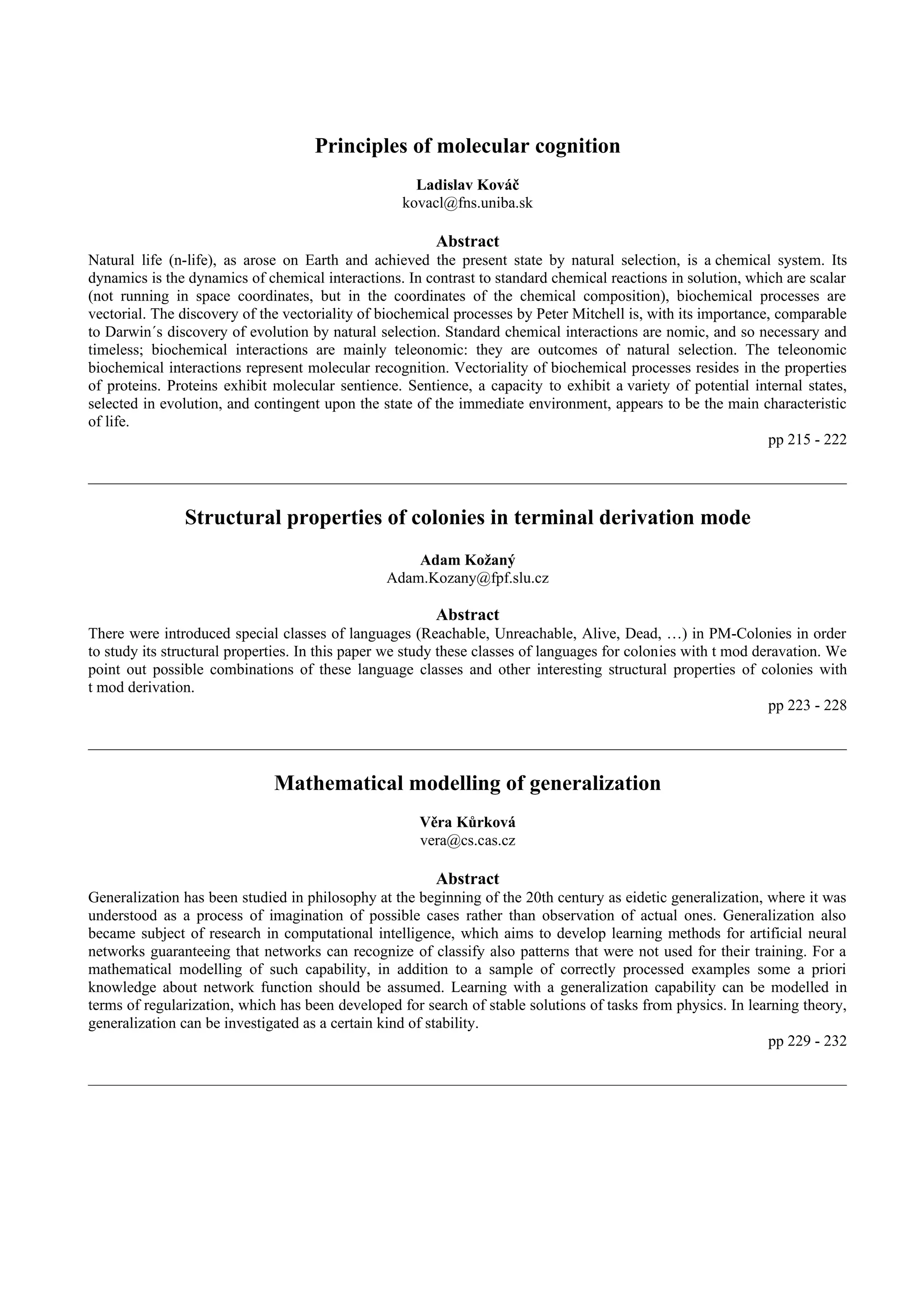 Principles of molecular cognition
                                                     Ladislav Kováč
                                                   kovacl@fns.uniba.sk

                                                        Abstract
Natural life (n-life), as arose on Earth and achieved the present state by natural selection, is a chemical system. Its
dynamics is the dynamics of chemical interactions. In contrast to standard chemical reactions in solution, which are scalar
(not running in space coordinates, but in the coordinates of the chemical composition), biochemical processes are
vectorial. The discovery of the vectoriality of biochemical processes by Peter Mitchell is, with its importance, comparable
to Darwin´s discovery of evolution by natural selection. Standard chemical interactions are nomic, and so necessary and
timeless; biochemical interactions are mainly teleonomic: they are outcomes of natural selection. The teleonomic
biochemical interactions represent molecular recognition. Vectoriality of biochemical processes resides in the properties
of proteins. Proteins exhibit molecular sentience. Sentience, a capacity to exhibit a variety of potential internal states,
selected in evolution, and contingent upon the state of the immediate environment, appears to be the main characteristic
of life.
                                                                                                               pp 215 - 222




               Structural properties of colonies in terminal derivation mode
                                                    Adam Kožaný
                                                Adam.Kozany@fpf.slu.cz

                                                        Abstract
There were introduced special classes of languages (Reachable, Unreachable, Alive, Dead, …) in PM-Colonies in order
to study its structural properties. In this paper we study these classes of languages for colonies with t mod deravation. We
point out possible combinations of these language classes and other interesting structural properties of colonies with
t mod derivation.
                                                                                                                pp 223 - 228




                              Mathematical modelling of generalization
                                                      Věra Kůrková
                                                      vera@cs.cas.cz

                                                        Abstract
Generalization has been studied in philosophy at the beginning of the 20th century as eidetic generalization, where it was
understood as a process of imagination of possible cases rather than observation of actual ones. Generalization also
became subject of research in computational intelligence, which aims to develop learning methods for artificial neural
networks guaranteeing that networks can recognize of classify also patterns that were not used for their training. For a
mathematical modelling of such capability, in addition to a sample of correctly processed examples some a priori
knowledge about network function should be assumed. Learning with a generalization capability can be modelled in
terms of regularization, which has been developed for search of stable solutions of tasks from physics. In learning theory,
generalization can be investigated as a certain kind of stability.
                                                                                                              pp 229 - 232
 