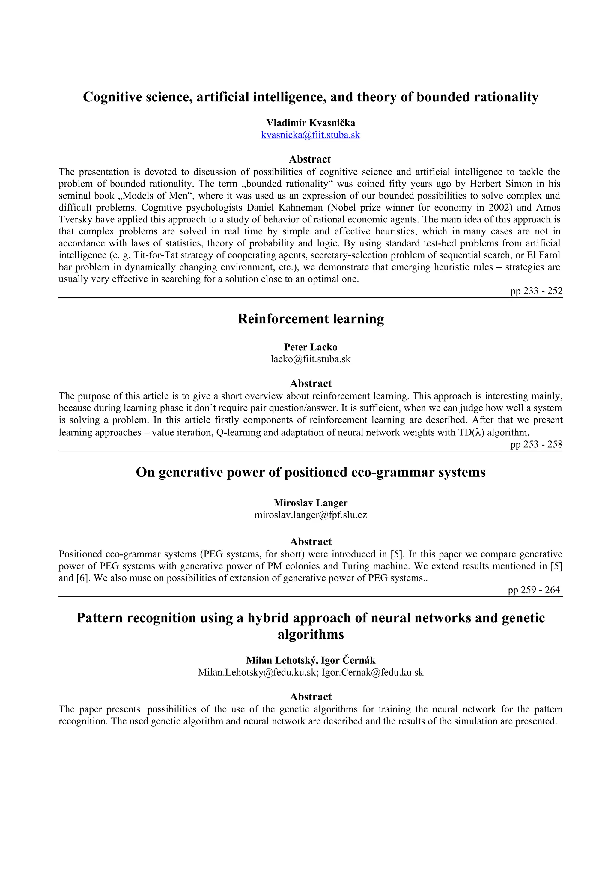 Cognitive science, artificial intelligence, and theory of bounded rationality
                                                   Vladimír Kvasnička
                                                  kvasnicka@fiit.stuba.sk

                                                         Abstract
The presentation is devoted to discussion of possibilities of cognitive science and artificial intelligence to tackle the
problem of bounded rationality. The term „bounded rationality“ was coined fifty years ago by Herbert Simon in his
seminal book „Models of Men“, where it was used as an expression of our bounded possibilities to solve complex and
difficult problems. Cognitive psychologists Daniel Kahneman (Nobel prize winner for economy in 2002) and Amos
Tversky have applied this approach to a study of behavior of rational economic agents. The main idea of this approach is
that complex problems are solved in real time by simple and effective heuristics, which in many cases are not in
accordance with laws of statistics, theory of probability and logic. By using standard test-bed problems from artificial
intelligence (e. g. Tit-for-Tat strategy of cooperating agents, secretary-selection problem of sequential search, or El Farol
bar problem in dynamically changing environment, etc.), we demonstrate that emerging heuristic rules – strategies are
usually very effective in searching for a solution close to an optimal one.
                                                                                                                pp 233 - 252

                                            Reinforcement learning
                                                       Peter Lacko
                                                    lacko@fiit.stuba.sk

                                                         Abstract
The purpose of this article is to give a short overview about reinforcement learning. This approach is interesting mainly,
because during learning phase it don’t require pair question/answer. It is sufficient, when we can judge how well a system
is solving a problem. In this article firstly components of reinforcement learning are described. After that we present
learning approaches – value iteration, Q-learning and adaptation of neural network weights with TD(λ) algorithm.
                                                                                                              pp 253 - 258

                   On generative power of positioned eco-grammar systems

                                                    Miroslav Langer
                                                miroslav.langer@fpf.slu.cz

                                                         Abstract
Positioned eco-grammar systems (PEG systems, for short) were introduced in [5]. In this paper we compare generative
power of PEG systems with generative power of PM colonies and Turing machine. We extend results mentioned in [5]
and [6]. We also muse on possibilities of extension of generative power of PEG systems..
                                                                                                      pp 259 - 264

    Pattern recognition using a hybrid approach of neural networks and genetic
                                    algorithms
                                            Milan Lehotský, Igor Černák
                                  Milan.Lehotsky@fedu.ku.sk; Igor.Cernak@fedu.ku.sk

                                                         Abstract
The paper presents possibilities of the use of the genetic algorithms for training the neural network for the pattern
recognition. The used genetic algorithm and neural network are described and the results of the simulation are presented.
 