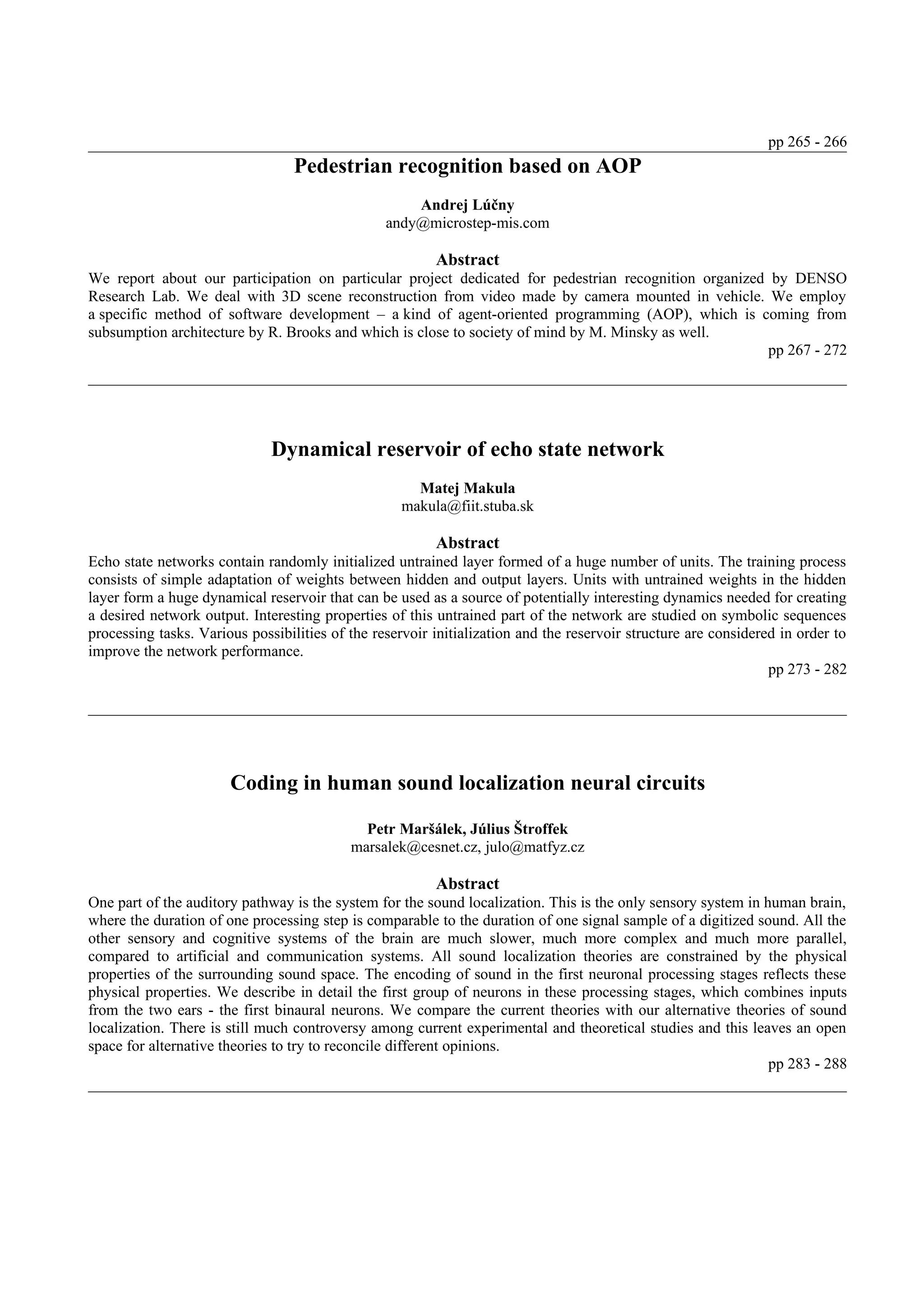 pp 265 - 266
                                  Pedestrian recognition based on AOP
                                                     Andrej Lúčny
                                                 andy@microstep-mis.com

                                                         Abstract
We report about our participation on particular project dedicated for pedestrian recognition organized by DENSO
Research Lab. We deal with 3D scene reconstruction from video made by camera mounted in vehicle. We employ
a specific method of software development – a kind of agent-oriented programming (AOP), which is coming from
subsumption architecture by R. Brooks and which is close to society of mind by M. Minsky as well.
                                                                                                       pp 267 - 272




                              Dynamical reservoir of echo state network
                                                      Matej Makula
                                                    makula@fiit.stuba.sk

                                                         Abstract
Echo state networks contain randomly initialized untrained layer formed of a huge number of units. The training process
consists of simple adaptation of weights between hidden and output layers. Units with untrained weights in the hidden
layer form a huge dynamical reservoir that can be used as a source of potentially interesting dynamics needed for creating
a desired network output. Interesting properties of this untrained part of the network are studied on symbolic sequences
processing tasks. Various possibilities of the reservoir initialization and the reservoir structure are considered in order to
improve the network performance.
                                                                                                                 pp 273 - 282




                       Coding in human sound localization neural circuits

                                             Petr Maršálek, Július Štroffek
                                           marsalek@cesnet.cz, julo@matfyz.cz

                                                         Abstract
One part of the auditory pathway is the system for the sound localization. This is the only sensory system in human brain,
where the duration of one processing step is comparable to the duration of one signal sample of a digitized sound. All the
other sensory and cognitive systems of the brain are much slower, much more complex and much more parallel,
compared to artificial and communication systems. All sound localization theories are constrained by the physical
properties of the surrounding sound space. The encoding of sound in the first neuronal processing stages reflects these
physical properties. We describe in detail the first group of neurons in these processing stages, which combines inputs
from the two ears - the first binaural neurons. We compare the current theories with our alternative theories of sound
localization. There is still much controversy among current experimental and theoretical studies and this leaves an open
space for alternative theories to try to reconcile different opinions.
                                                                                                               pp 283 - 288
 