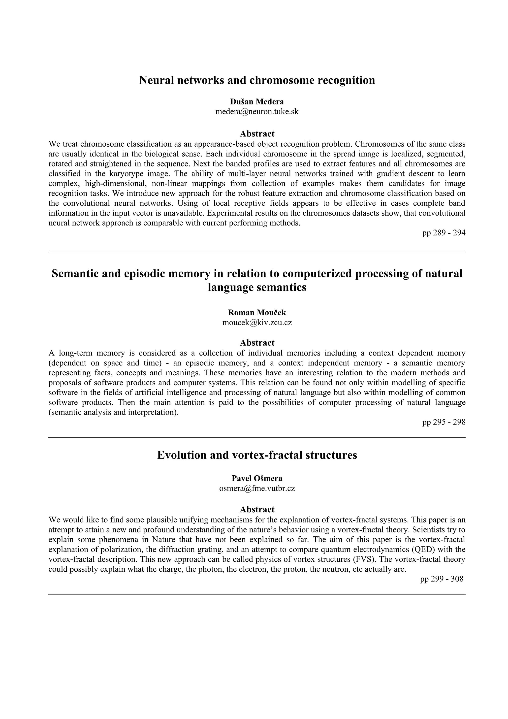 Neural networks and chromosome recognition
                                                    Dušan Medera
                                                 medera@neuron.tuke.sk

                                                        Abstract
We treat chromosome classification as an appearance-based object recognition problem. Chromosomes of the same class
are usually identical in the biological sense. Each individual chromosome in the spread image is localized, segmented,
rotated and straightened in the sequence. Next the banded profiles are used to extract features and all chromosomes are
classified in the karyotype image. The ability of multi-layer neural networks trained with gradient descent to learn
complex, high-dimensional, non-linear mappings from collection of examples makes them candidates for image
recognition tasks. We introduce new approach for the robust feature extraction and chromosome classification based on
the convolutional neural networks. Using of local receptive fields appears to be effective in cases complete band
information in the input vector is unavailable. Experimental results on the chromosomes datasets show, that convolutional
neural network approach is comparable with current performing methods.
                                                                                                             pp 289 - 294



Semantic and episodic memory in relation to computerized processing of natural
                            language semantics

                                                    Roman Mouček
                                                   moucek@kiv.zcu.cz

                                                        Abstract
A long-term memory is considered as a collection of individual memories including a context dependent memory
(dependent on space and time) - an episodic memory, and a context independent memory - a semantic memory
representing facts, concepts and meanings. These memories have an interesting relation to the modern methods and
proposals of software products and computer systems. This relation can be found not only within modelling of specific
software in the fields of artificial intelligence and processing of natural language but also within modelling of common
software products. Then the main attention is paid to the possibilities of computer processing of natural language
(semantic analysis and interpretation).
                                                                                                              pp 295 - 298


                                Evolution and vortex-fractal structures
                                                     Pavel Ošmera
                                                  osmera@fme.vutbr.cz

                                                        Abstract
We would like to find some plausible unifying mechanisms for the explanation of vortex-fractal systems. This paper is an
attempt to attain a new and profound understanding of the nature’s behavior using a vortex-fractal theory. Scientists try to
explain some phenomena in Nature that have not been explained so far. The aim of this paper is the vortex-fractal
explanation of polarization, the diffraction grating, and an attempt to compare quantum electrodynamics (QED) with the
vortex-fractal description. This new approach can be called physics of vortex structures (FVS). The vortex-fractal theory
could possibly explain what the charge, the photon, the electron, the proton, the neutron, etc actually are.
                                                                                                             pp 299 - 308
 
