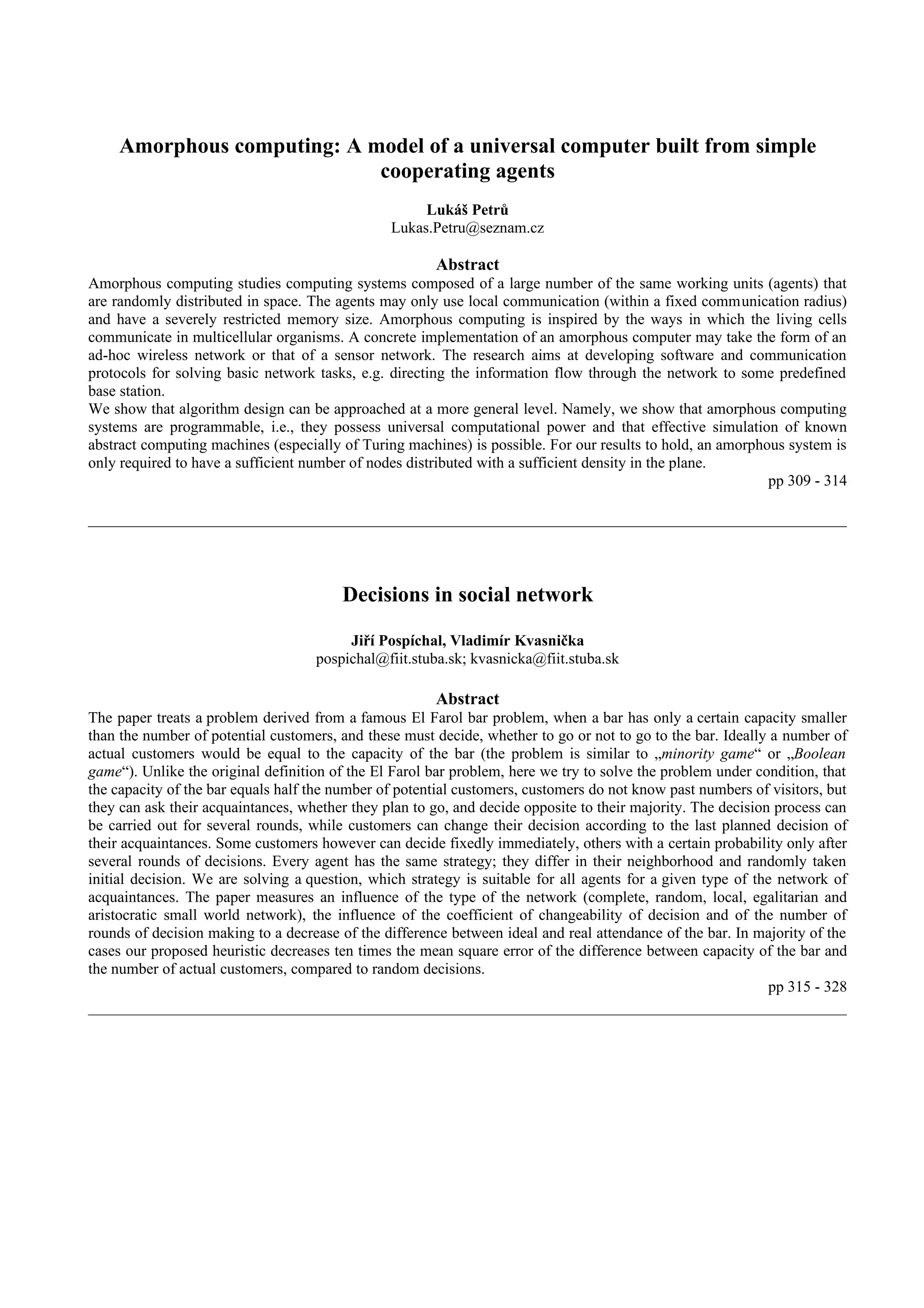 Amorphous computing: A model of a universal computer built from simple
                            cooperating agents
                                                     Lukáš Petrů
                                                Lukas.Petru@seznam.cz

                                                       Abstract
Amorphous computing studies computing systems composed of a large number of the same working units (agents) that
are randomly distributed in space. The agents may only use local communication (within a fixed communication radius)
and have a severely restricted memory size. Amorphous computing is inspired by the ways in which the living cells
communicate in multicellular organisms. A concrete implementation of an amorphous computer may take the form of an
ad-hoc wireless network or that of a sensor network. The research aims at developing software and communication
protocols for solving basic network tasks, e.g. directing the information flow through the network to some predefined
base station.
We show that algorithm design can be approached at a more general level. Namely, we show that amorphous computing
systems are programmable, i.e., they possess universal computational power and that effective simulation of known
abstract computing machines (especially of Turing machines) is possible. For our results to hold, an amorphous system is
only required to have a sufficient number of nodes distributed with a sufficient density in the plane.
                                                                                                            pp 309 - 314




                                        Decisions in social network

                                         Jiří Pospíchal, Vladimír Kvasnička
                                    pospichal@fiit.stuba.sk; kvasnicka@fiit.stuba.sk

                                                       Abstract
The paper treats a problem derived from a famous El Farol bar problem, when a bar has only a certain capacity smaller
than the number of potential customers, and these must decide, whether to go or not to go to the bar. Ideally a number of
actual customers would be equal to the capacity of the bar (the problem is similar to „minority game“ or „Boolean
game“). Unlike the original definition of the El Farol bar problem, here we try to solve the problem under condition, that
the capacity of the bar equals half the number of potential customers, customers do not know past numbers of visitors, but
they can ask their acquaintances, whether they plan to go, and decide opposite to their majority. The decision process can
be carried out for several rounds, while customers can change their decision according to the last planned decision of
their acquaintances. Some customers however can decide fixedly immediately, others with a certain probability only after
several rounds of decisions. Every agent has the same strategy; they differ in their neighborhood and randomly taken
initial decision. We are solving a question, which strategy is suitable for all agents for a given type of the network of
acquaintances. The paper measures an influence of the type of the network (complete, random, local, egalitarian and
aristocratic small world network), the influence of the coefficient of changeability of decision and of the number of
rounds of decision making to a decrease of the difference between ideal and real attendance of the bar. In majority of the
cases our proposed heuristic decreases ten times the mean square error of the difference between capacity of the bar and
the number of actual customers, compared to random decisions.
                                                                                                              pp 315 - 328
 