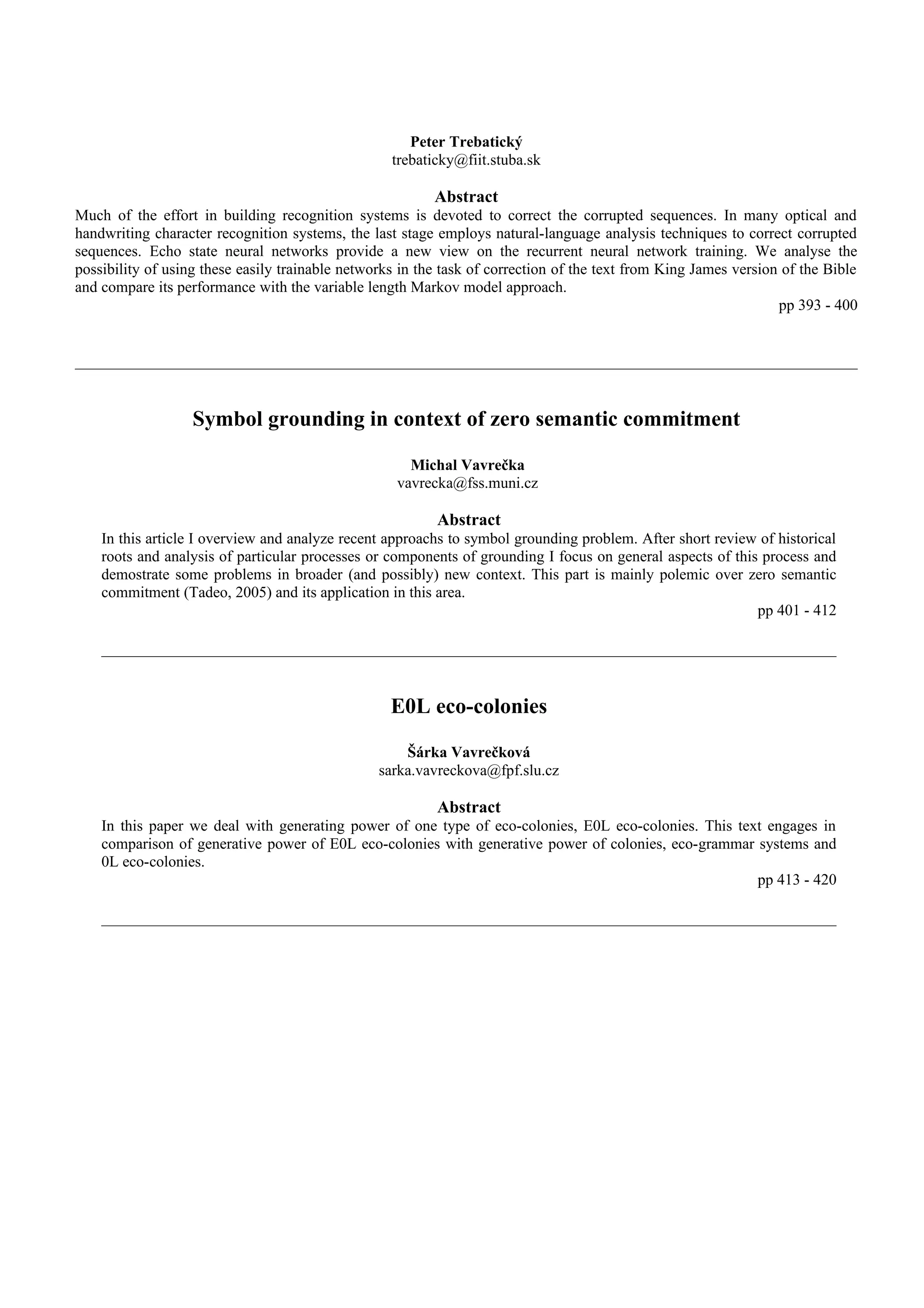 Peter Trebatický
                                                   trebaticky@fiit.stuba.sk

                                                          Abstract
Much of the effort in building recognition systems is devoted to correct the corrupted sequences. In many optical and
handwriting character recognition systems, the last stage employs natural-language analysis techniques to correct corrupted
sequences. Echo state neural networks provide a new view on the recurrent neural network training. We analyse the
possibility of using these easily trainable networks in the task of correction of the text from King James version of the Bible
and compare its performance with the variable length Markov model approach.
                                                                                                                  pp 393 - 400




                   Symbol grounding in context of zero semantic commitment

                                                      Michal Vavrečka
                                                    vavrecka@fss.muni.cz

                                                          Abstract
    In this article I overview and analyze recent approachs to symbol grounding problem. After short review of historical
    roots and analysis of particular processes or components of grounding I focus on general aspects of this process and
    demostrate some problems in broader (and possibly) new context. This part is mainly polemic over zero semantic
    commitment (Tadeo, 2005) and its application in this area.
                                                                                                            pp 401 - 412




                                                   E0L eco-colonies

                                                     Šárka Vavrečková
                                                 sarka.vavreckova@fpf.slu.cz

                                                          Abstract
    In this paper we deal with generating power of one type of eco-colonies, E0L eco-colonies. This text engages in
    comparison of generative power of E0L eco-colonies with generative power of colonies, eco-grammar systems and
    0L eco-colonies.
                                                                                                       pp 413 - 420
 