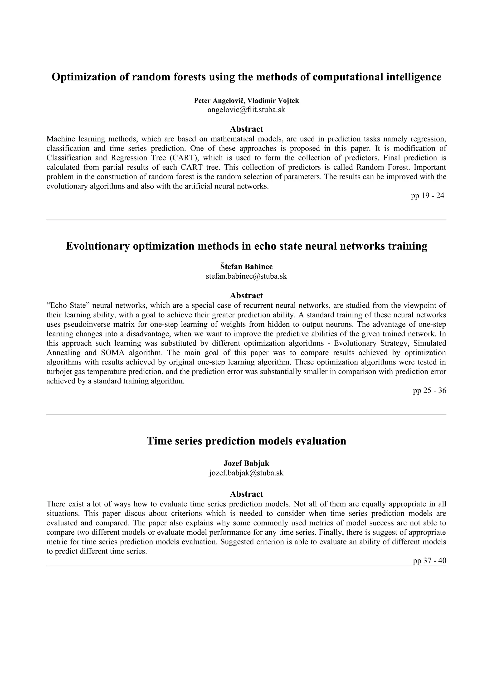 Optimization of random forests using the methods of computational intelligence
                                              Peter Angelovič, Vladimír Vojtek
                                                  angelovic@fiit.stuba.sk

                                                         Abstract
Machine learning methods, which are based on mathematical models, are used in prediction tasks namely regression,
classification and time series prediction. One of these approaches is proposed in this paper. It is modification of
Classification and Regression Tree (CART), which is used to form the collection of predictors. Final prediction is
calculated from partial results of each CART tree. This collection of predictors is called Random Forest. Important
problem in the construction of random forest is the random selection of parameters. The results can be improved with the
evolutionary algorithms and also with the artificial neural networks.
                                                                                                             pp 19 - 24




      Evolutionary optimization methods in echo state neural networks training
                                                       Štefan Babinec
                                                  stefan.babinec@stuba.sk

                                                         Abstract
“Echo State” neural networks, which are a special case of recurrent neural networks, are studied from the viewpoint of
their learning ability, with a goal to achieve their greater prediction ability. A standard training of these neural networks
uses pseudoinverse matrix for one-step learning of weights from hidden to output neurons. The advantage of one-step
learning changes into a disadvantage, when we want to improve the predictive abilities of the given trained network. In
this approach such learning was substituted by different optimization algorithms - Evolutionary Strategy, Simulated
Annealing and SOMA algorithm. The main goal of this paper was to compare results achieved by optimization
algorithms with results achieved by original one-step learning algorithm. These optimization algorithms were tested in
turbojet gas temperature prediction, and the prediction error was substantially smaller in comparison with prediction error
achieved by a standard training algorithm.
                                                                                                                    pp 25 - 36




                               Time series prediction models evaluation
                                                       Jozef Babjak
                                                   jozef.babjak@stuba.sk

                                                         Abstract
There exist a lot of ways how to evaluate time series prediction models. Not all of them are equally appropriate in all
situations. This paper discus about criterions which is needed to consider when time series prediction models are
evaluated and compared. The paper also explains why some commonly used metrics of model success are not able to
compare two different models or evaluate model performance for any time series. Finally, there is suggest of appropriate
metric for time series prediction models evaluation. Suggested criterion is able to evaluate an ability of different models
to predict different time series.
                                                                                                                  pp 37 - 40
 