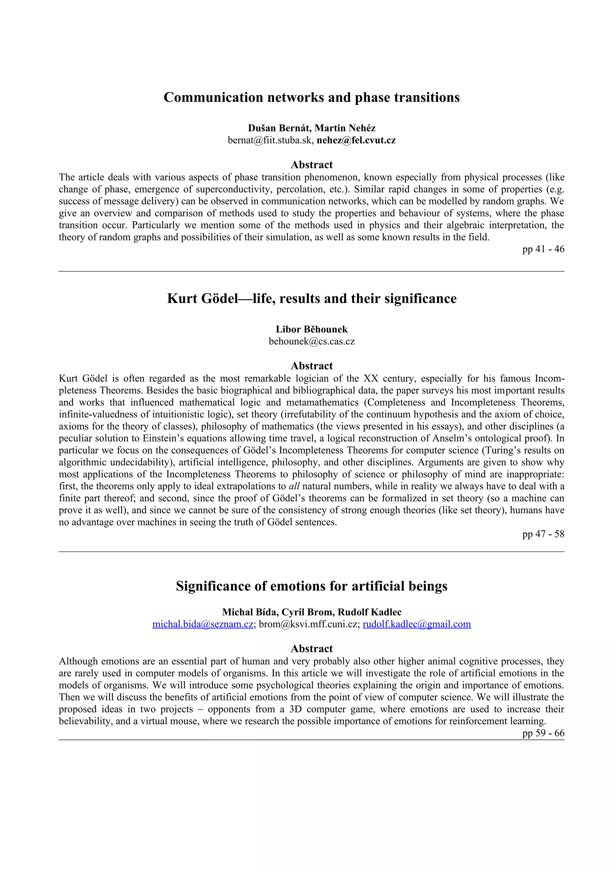 Communication networks and phase transitions

                                             Dušan Bernát, Martin Nehéz
                                         bernat@fiit.stuba.sk, nehez@fel.cvut.cz

                                                         Abstract
The article deals with various aspects of phase transition phenomenon, known especially from physical processes (like
change of phase, emergence of superconductivity, percolation, etc.). Similar rapid changes in some of properties (e.g.
success of message delivery) can be observed in communication networks, which can be modelled by random graphs. We
give an overview and comparison of methods used to study the properties and behaviour of systems, where the phase
transition occur. Particularly we mention some of the methods used in physics and their algebraic interpretation, the
theory of random graphs and possibilities of their simulation, as well as some known results in the field.
                                                                                                           pp 41 - 46



                          Kurt Gödel—life, results and their significance

                                                    Libor Běhounek
                                                   behounek@cs.cas.cz

                                                         Abstract
Kurt Gödel is often regarded as the most remarkable logician of the XX century, especially for his famous Incom-
pleteness Theorems. Besides the basic biographical and bibliographical data, the paper surveys his most important results
and works that influenced mathematical logic and metamathematics (Completeness and Incompleteness Theorems,
infinite-valuedness of intuitionistic logic), set theory (irrefutability of the continuum hypothesis and the axiom of choice,
axioms for the theory of classes), philosophy of mathematics (the views presented in his essays), and other disciplines (a
peculiar solution to Einstein’s equations allowing time travel, a logical reconstruction of Anselm’s ontological proof). In
particular we focus on the consequences of Gödel’s Incompleteness Theorems for computer science (Turing’s results on
algorithmic undecidability), artificial intelligence, philosophy, and other disciplines. Arguments are given to show why
most applications of the Incompleteness Theorems to philosophy of science or philosophy of mind are inappropriate:
first, the theorems only apply to ideal extrapolations to all natural numbers, while in reality we always have to deal with a
finite part thereof; and second, since the proof of Gödel’s theorems can be formalized in set theory (so a machine can
prove it as well), and since we cannot be sure of the consistency of strong enough theories (like set theory), humans have
no advantage over machines in seeing the truth of Gödel sentences.
                                                                                                                   pp 47 - 58




                            Significance of emotions for artificial beings
                                      Michal Bída, Cyril Brom, Rudolf Kadlec
                       michal.bida@seznam.cz; brom@ksvi.mff.cuni.cz; rudolf.kadlec@gmail.com

                                                         Abstract
Although emotions are an essential part of human and very probably also other higher animal cognitive processes, they
are rarely used in computer models of organisms. In this article we will investigate the role of artificial emotions in the
models of organisms. We will introduce some psychological theories explaining the origin and importance of emotions.
Then we will discuss the benefits of artificial emotions from the point of view of computer science. We will illustrate the
proposed ideas in two projects – opponents from a 3D computer game, where emotions are used to increase their
believability, and a virtual mouse, where we research the possible importance of emotions for reinforcement learning.
                                                                                                                 pp 59 - 66
 