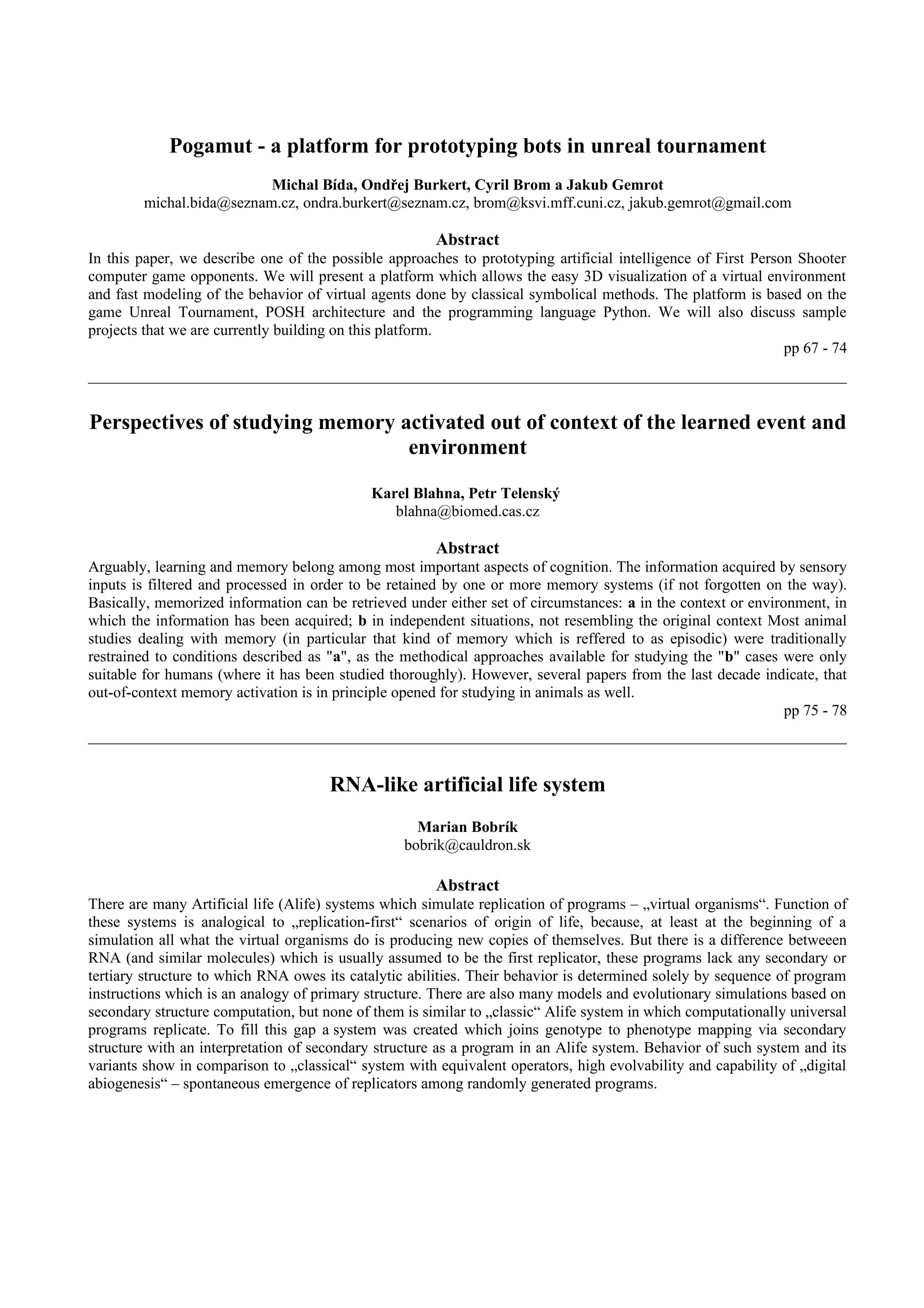 Pogamut - a platform for prototyping bots in unreal tournament
                          Michal Bída, Ondřej Burkert, Cyril Brom a Jakub Gemrot
        michal.bida@seznam.cz, ondra.burkert@seznam.cz, brom@ksvi.mff.cuni.cz, jakub.gemrot@gmail.com

                                                       Abstract
In this paper, we describe one of the possible approaches to prototyping artificial intelligence of First Person Shooter
computer game opponents. We will present a platform which allows the easy 3D visualization of a virtual environment
and fast modeling of the behavior of virtual agents done by classical symbolical methods. The platform is based on the
game Unreal Tournament, POSH architecture and the programming language Python. We will also discuss sample
projects that we are currently building on this platform.
                                                                                                               pp 67 - 74



Perspectives of studying memory activated out of context of the learned event and
                                 environment

                                             Karel Blahna, Petr Telenský
                                                blahna@biomed.cas.cz

                                                       Abstract
Arguably, learning and memory belong among most important aspects of cognition. The information acquired by sensory
inputs is filtered and processed in order to be retained by one or more memory systems (if not forgotten on the way).
Basically, memorized information can be retrieved under either set of circumstances: a in the context or environment, in
which the information has been acquired; b in independent situations, not resembling the original context Most animal
studies dealing with memory (in particular that kind of memory which is reffered to as episodic) were traditionally
restrained to conditions described as "a", as the methodical approaches available for studying the "b" cases were only
suitable for humans (where it has been studied thoroughly). However, several papers from the last decade indicate, that
out-of-context memory activation is in principle opened for studying in animals as well.
                                                                                                               pp 75 - 78



                                      RNA-like artificial life system
                                                    Marian Bobrík
                                                  bobrik@cauldron.sk

                                                       Abstract
There are many Artificial life (Alife) systems which simulate replication of programs – „virtual organisms“. Function of
these systems is analogical to „replication-first“ scenarios of origin of life, because, at least at the beginning of a
simulation all what the virtual organisms do is producing new copies of themselves. But there is a difference betweeen
RNA (and similar molecules) which is usually assumed to be the first replicator, these programs lack any secondary or
tertiary structure to which RNA owes its catalytic abilities. Their behavior is determined solely by sequence of program
instructions which is an analogy of primary structure. There are also many models and evolutionary simulations based on
secondary structure computation, but none of them is similar to „classic“ Alife system in which computationally universal
programs replicate. To fill this gap a system was created which joins genotype to phenotype mapping via secondary
structure with an interpretation of secondary structure as a program in an Alife system. Behavior of such system and its
variants show in comparison to „classical“ system with equivalent operators, high evolvability and capability of „digital
abiogenesis“ – spontaneous emergence of replicators among randomly generated programs.
 