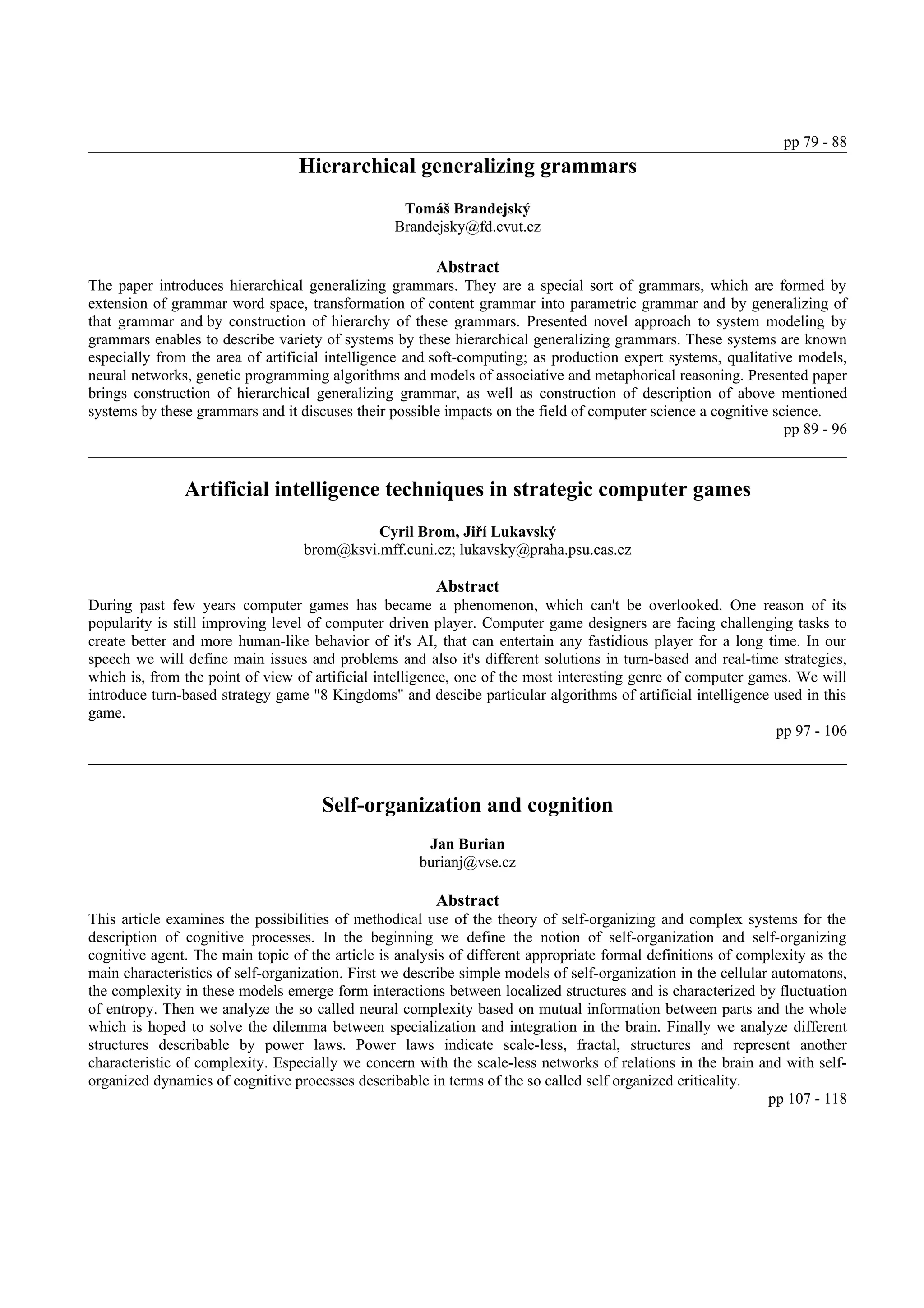 pp 79 - 88
                                  Hierarchical generalizing grammars
                                                  Tomáš Brandejský
                                                 Brandejsky@fd.cvut.cz

                                                        Abstract
The paper introduces hierarchical generalizing grammars. They are a special sort of grammars, which are formed by
extension of grammar word space, transformation of content grammar into parametric grammar and by generalizing of
that grammar and by construction of hierarchy of these grammars. Presented novel approach to system modeling by
grammars enables to describe variety of systems by these hierarchical generalizing grammars. These systems are known
especially from the area of artificial intelligence and soft-computing; as production expert systems, qualitative models,
neural networks, genetic programming algorithms and models of associative and metaphorical reasoning. Presented paper
brings construction of hierarchical generalizing grammar, as well as construction of description of above mentioned
systems by these grammars and it discuses their possible impacts on the field of computer science a cognitive science.
                                                                                                                pp 89 - 96


               Artificial intelligence techniques in strategic computer games
                                            Cyril Brom, Jiří Lukavský
                                  brom@ksvi.mff.cuni.cz; lukavsky@praha.psu.cas.cz

                                                        Abstract
During past few years computer games has became a phenomenon, which can't be overlooked. One reason of its
popularity is still improving level of computer driven player. Computer game designers are facing challenging tasks to
create better and more human-like behavior of it's AI, that can entertain any fastidious player for a long time. In our
speech we will define main issues and problems and also it's different solutions in turn-based and real-time strategies,
which is, from the point of view of artificial intelligence, one of the most interesting genre of computer games. We will
introduce turn-based strategy game "8 Kingdoms" and descibe particular algorithms of artificial intelligence used in this
game.
                                                                                                              pp 97 - 106



                                     Self-organization and cognition
                                                      Jan Burian
                                                     burianj@vse.cz

                                                        Abstract
This article examines the possibilities of methodical use of the theory of self-organizing and complex systems for the
description of cognitive processes. In the beginning we define the notion of self-organization and self-organizing
cognitive agent. The main topic of the article is analysis of different appropriate formal definitions of complexity as the
main characteristics of self-organization. First we describe simple models of self-organization in the cellular automatons,
the complexity in these models emerge form interactions between localized structures and is characterized by fluctuation
of entropy. Then we analyze the so called neural complexity based on mutual information between parts and the whole
which is hoped to solve the dilemma between specialization and integration in the brain. Finally we analyze different
structures describable by power laws. Power laws indicate scale-less, fractal, structures and represent another
characteristic of complexity. Especially we concern with the scale-less networks of relations in the brain and with self-
organized dynamics of cognitive processes describable in terms of the so called self organized criticality.
                                                                                                               pp 107 - 118
 