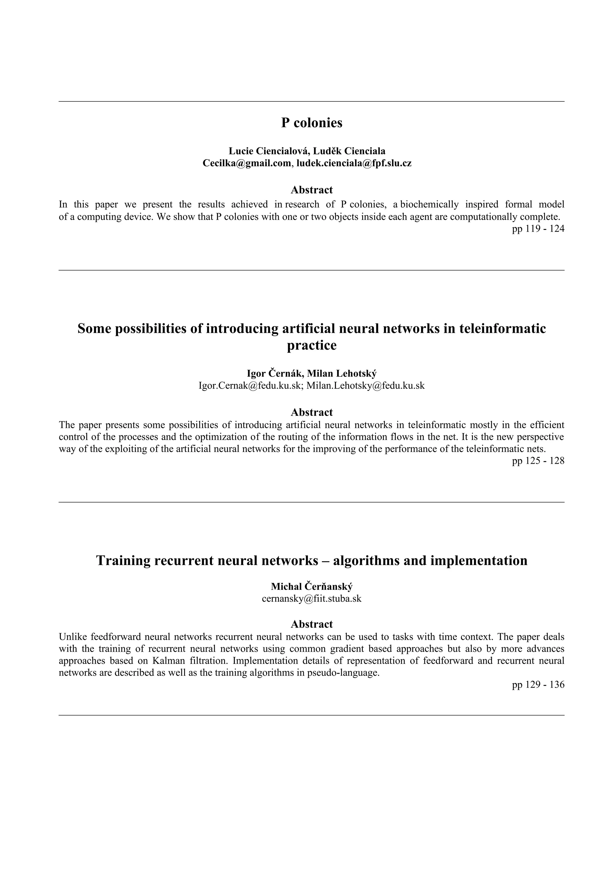 P colonies
                                        Lucie Ciencialová, Luděk Cienciala
                                  Cecilka@gmail.com, ludek.cienciala@fpf.slu.cz

                                                        Abstract
In this paper we present the results achieved in research of P colonies, a biochemically inspired formal model
of a computing device. We show that P colonies with one or two objects inside each agent are computationally complete.
                                                                                                           pp 119 - 124




    Some possibilities of introducing artificial neural networks in teleinformatic
                                       practice
                                            Igor Černák, Milan Lehotský
                                 Igor.Cernak@fedu.ku.sk; Milan.Lehotsky@fedu.ku.sk

                                                        Abstract
The paper presents some possibilities of introducing artificial neural networks in teleinformatic mostly in the efficient
control of the processes and the optimization of the routing of the information flows in the net. It is the new perspective
way of the exploiting of the artificial neural networks for the improving of the performance of the teleinformatic nets.
                                                                                                               pp 125 - 128




        Training recurrent neural networks – algorithms and implementation
                                                   Michal Čerňanský
                                                 cernansky@fiit.stuba.sk

                                                        Abstract
Unlike feedforward neural networks recurrent neural networks can be used to tasks with time context. The paper deals
with the training of recurrent neural networks using common gradient based approaches but also by more advances
approaches based on Kalman filtration. Implementation details of representation of feedforward and recurrent neural
networks are described as well as the training algorithms in pseudo-language.
                                                                                                        pp 129 - 136
 