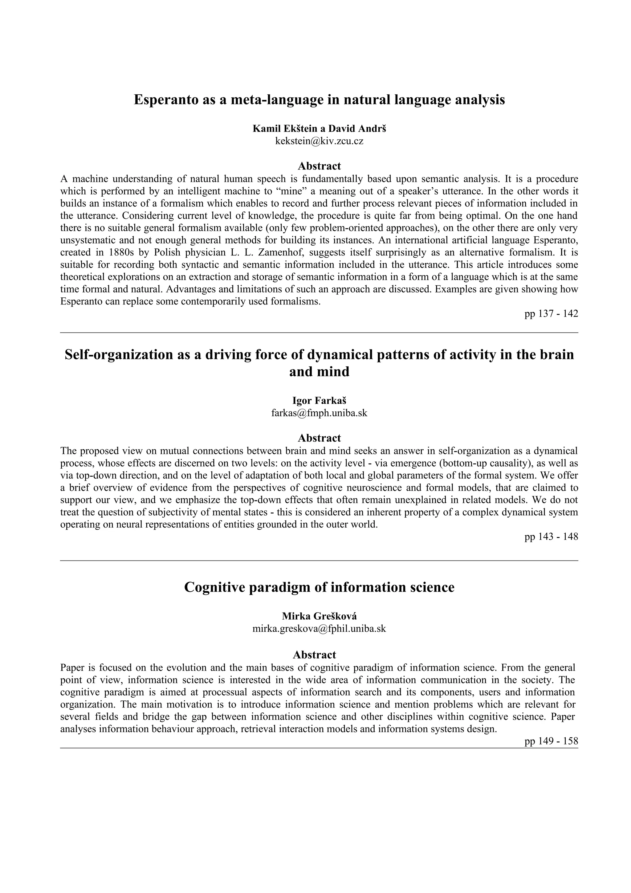 Esperanto as a meta-language in natural language analysis
                                             Kamil Ekštein a David Andrš
                                                kekstein@kiv.zcu.cz

                                                        Abstract
A machine understanding of natural human speech is fundamentally based upon semantic analysis. It is a procedure
which is performed by an intelligent machine to “mine” a meaning out of a speaker’s utterance. In the other words it
builds an instance of a formalism which enables to record and further process relevant pieces of information included in
the utterance. Considering current level of knowledge, the procedure is quite far from being optimal. On the one hand
there is no suitable general formalism available (only few problem-oriented approaches), on the other there are only very
unsystematic and not enough general methods for building its instances. An international artificial language Esperanto,
created in 1880s by Polish physician L. L. Zamenhof, suggests itself surprisingly as an alternative formalism. It is
suitable for recording both syntactic and semantic information included in the utterance. This article introduces some
theoretical explorations on an extraction and storage of semantic information in a form of a language which is at the same
time formal and natural. Advantages and limitations of such an approach are discussed. Examples are given showing how
Esperanto can replace some contemporarily used formalisms.
                                                                                                             pp 137 - 142


 Self-organization as a driving force of dynamical patterns of activity in the brain
                                     and mind
                                                       Igor Farkaš
                                                  farkas@fmph.uniba.sk

                                                        Abstract
The proposed view on mutual connections between brain and mind seeks an answer in self-organization as a dynamical
process, whose effects are discerned on two levels: on the activity level - via emergence (bottom-up causality), as well as
via top-down direction, and on the level of adaptation of both local and global parameters of the formal system. We offer
a brief overview of evidence from the perspectives of cognitive neuroscience and formal models, that are claimed to
support our view, and we emphasize the top-down effects that often remain unexplained in related models. We do not
treat the question of subjectivity of mental states - this is considered an inherent property of a complex dynamical system
operating on neural representations of entities grounded in the outer world.
                                                                                                               pp 143 - 148



                             Cognitive paradigm of information science
                                                   Mirka Grešková
                                             mirka.greskova@fphil.uniba.sk

                                                       Abstract
Paper is focused on the evolution and the main bases of cognitive paradigm of information science. From the general
point of view, information science is interested in the wide area of information communication in the society. The
cognitive paradigm is aimed at processual aspects of information search and its components, users and information
organization. The main motivation is to introduce information science and mention problems which are relevant for
several fields and bridge the gap between information science and other disciplines within cognitive science. Paper
analyses information behaviour approach, retrieval interaction models and information systems design.
                                                                                                        pp 149 - 158
 