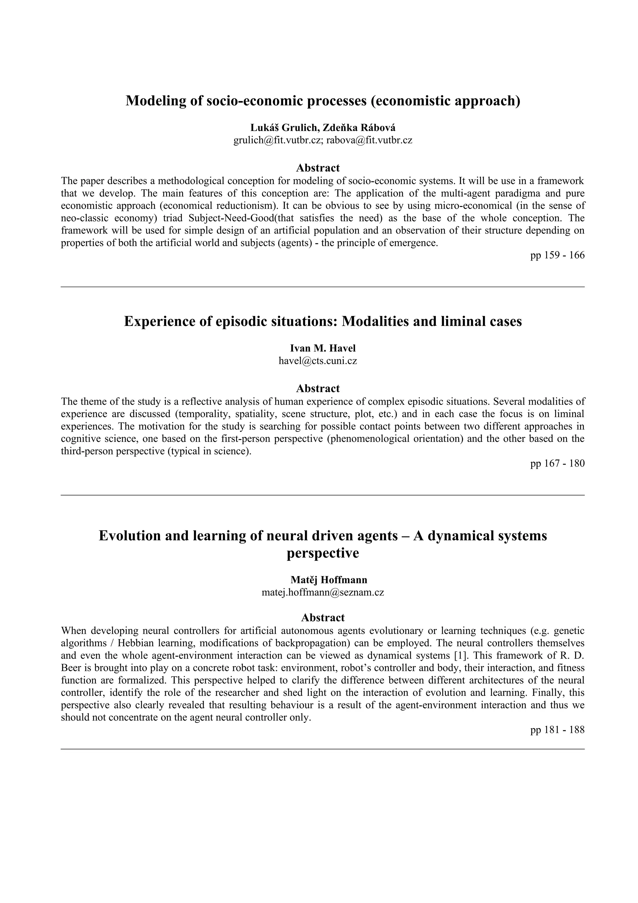 Modeling of socio-economic processes (economistic approach)
                                            Lukáš Grulich, Zdeňka Rábová
                                        grulich@fit.vutbr.cz; rabova@fit.vutbr.cz

                                                       Abstract
The paper describes a methodological conception for modeling of socio-economic systems. It will be use in a framework
that we develop. The main features of this conception are: The application of the multi-agent paradigma and pure
economistic approach (economical reductionism). It can be obvious to see by using micro-economical (in the sense of
neo-classic economy) triad Subject-Need-Good(that satisfies the need) as the base of the whole conception. The
framework will be used for simple design of an artificial population and an observation of their structure depending on
properties of both the artificial world and subjects (agents) - the principle of emergence.
                                                                                                            pp 159 - 166




              Experience of episodic situations: Modalities and liminal cases
                                                     Ivan M. Havel
                                                   havel@cts.cuni.cz

                                                       Abstract
The theme of the study is a reflective analysis of human experience of complex episodic situations. Several modalities of
experience are discussed (temporality, spatiality, scene structure, plot, etc.) and in each case the focus is on liminal
experiences. The motivation for the study is searching for possible contact points between two different approaches in
cognitive science, one based on the first-person perspective (phenomenological orientation) and the other based on the
third-person perspective (typical in science).
                                                                                                            pp 167 - 180




        Evolution and learning of neural driven agents – A dynamical systems
                                     perspective
                                                     Matěj Hoffmann
                                               matej.hoffmann@seznam.cz

                                                        Abstract
When developing neural controllers for artificial autonomous agents evolutionary or learning techniques (e.g. genetic
algorithms / Hebbian learning, modifications of backpropagation) can be employed. The neural controllers themselves
and even the whole agent-environment interaction can be viewed as dynamical systems [1]. This framework of R. D.
Beer is brought into play on a concrete robot task: environment, robot’s controller and body, their interaction, and fitness
function are formalized. This perspective helped to clarify the difference between different architectures of the neural
controller, identify the role of the researcher and shed light on the interaction of evolution and learning. Finally, this
perspective also clearly revealed that resulting behaviour is a result of the agent-environment interaction and thus we
should not concentrate on the agent neural controller only.
                                                                                                               pp 181 - 188
 