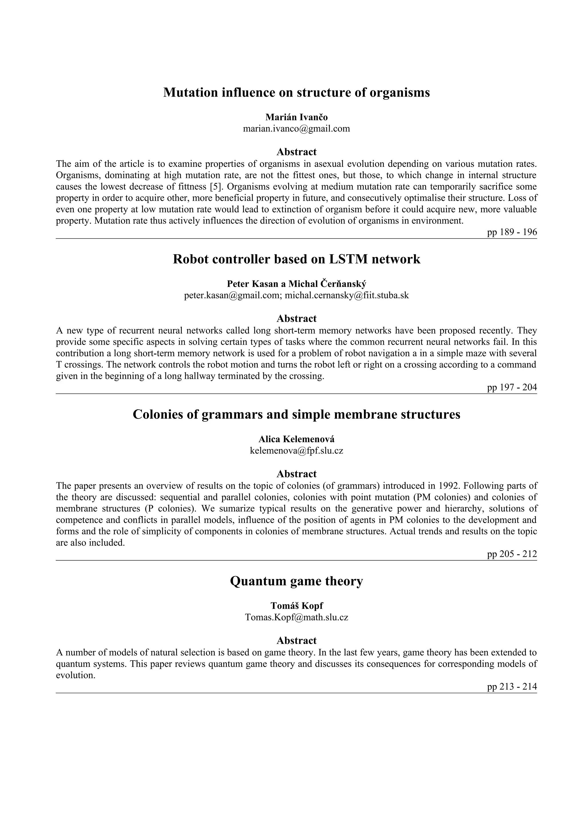 Mutation influence on structure of organisms
                                                     Marián Ivančo
                                                marian.ivanco@gmail.com

                                                         Abstract
The aim of the article is to examine properties of organisms in asexual evolution depending on various mutation rates.
Organisms, dominating at high mutation rate, are not the fittest ones, but those, to which change in internal structure
causes the lowest decrease of fittness [5]. Organisms evolving at medium mutation rate can temporarily sacrifice some
property in order to acquire other, more beneficial property in future, and consecutively optimalise their structure. Loss of
even one property at low mutation rate would lead to extinction of organism before it could acquire new, more valuable
property. Mutation rate thus actively influences the direction of evolution of organisms in environment.
                                                                                                                pp 189 - 196

                              Robot controller based on LSTM network
                                            Peter Kasan a Michal Čerňanský
                                 peter.kasan@gmail.com; michal.cernansky@fiit.stuba.sk

                                                         Abstract
A new type of recurrent neural networks called long short-term memory networks have been proposed recently. They
provide some specific aspects in solving certain types of tasks where the common recurrent neural networks fail. In this
contribution a long short-term memory network is used for a problem of robot navigation a in a simple maze with several
T crossings. The network controls the robot motion and turns the robot left or right on a crossing according to a command
given in the beginning of a long hallway terminated by the crossing.
                                                                                                               pp 197 - 204

                   Colonies of grammars and simple membrane structures
                                                    Alica Kelemenová
                                                  kelemenova@fpf.slu.cz

                                                         Abstract
The paper presents an overview of results on the topic of colonies (of grammars) introduced in 1992. Following parts of
the theory are discussed: sequential and parallel colonies, colonies with point mutation (PM colonies) and colonies of
membrane structures (P colonies). We sumarize typical results on the generative power and hierarchy, solutions of
competence and conflicts in parallel models, influence of the position of agents in PM colonies to the development and
forms and the role of simplicity of components in colonies of membrane structures. Actual trends and results on the topic
are also included.
                                                                                                            pp 205 - 212

                                             Quantum game theory
                                                      Tomáš Kopf
                                                 Tomas.Kopf@math.slu.cz

                                                         Abstract
A number of models of natural selection is based on game theory. In the last few years, game theory has been extended to
quantum systems. This paper reviews quantum game theory and discusses its consequences for corresponding models of
evolution.
                                                                                                            pp 213 - 214
 