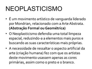 NEOPLASTICISMO
• É um movimento artístico de vanguarda liderado
por Mondrian, relacionado com a ArteAbstrata.
(Abstração Formal ou Geométrica)
• O Neoplasticismo defendia uma total limpeza
espacial, reduzindo-a a elementos mais puros e
buscando as suas características mais próprias.
• A necessidade de ressaltar o aspecto artificial da
arte (criação humana) fez com que os artistas
deste movimento usassem apenas as cores
primárias, assim como o preto e o branco.
 