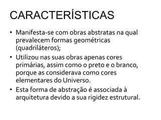 CARACTERÍSTICAS
• Manifesta-se com obras abstratas na qual
prevalecem formas geométricas
(quadriláteros);
• Utilizou nas suas obras apenas cores
primárias, assim como o preto e o branco,
porque as considerava como cores
elementares do Universo.
• Esta forma de abstração é associada à
arquitetura devido a sua rigidez estrutural.
 