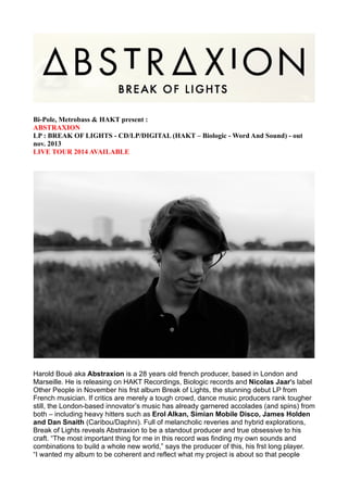 Bi-Pole, Metrobass & HAKT present :
ABSTRAXION
LP : BREAK OF LIGHTS - CD/LP/DIGITAL (HAKT – Biologic - Word And Sound) - out
nov. 2013
LIVE TOUR 2014 AVAILABLE

Harold Boué aka Abstraxion is a 28 years old french producer, based in London and
Marseille. He is releasing on HAKT Recordings, Biologic records and Nicolas Jaar's label
Other People in November his frst album Break of Lights, the stunning debut LP from
French musician. If critics are merely a tough crowd, dance music producers rank tougher
still, the London-based innovator’s music has already garnered accolades (and spins) from
both – including heavy hitters such as Erol Alkan, Simian Mobile Disco, James Holden
and Dan Snaith (Caribou/Daphni). Full of melancholic reveries and hybrid explorations,
Break of Lights reveals Abstraxion to be a standout producer and true obsessive to his
craft. “The most important thing for me in this record was finding my own sounds and
combinations to build a whole new world,” says the producer of this, his frst long player.
“I wanted my album to be coherent and reflect what my project is about so that people

 