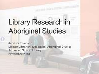 Library Research in
Aboriginal Studies
Jennifer Thiessen
Liaison Librarian, Education, Aboriginal Studies
James A. Gibson Library
November 2013

 