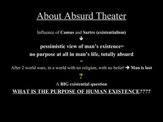 About Absurd Theater
Influence of Camus and Sartre (existentialism)


pessimistic view of man’s existence=
no purpose at all in man’s life, totally absurd
=
After 2 world wars, in a world with no religion, with no belief  Man is lost

?
A BIG existential question

WHAT IS THE PURPOSE OF HUMAN EXISTENCE????

 