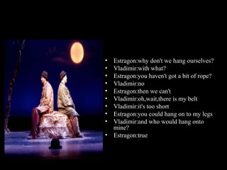 •
•
•
•
•
•
•
•
•
•

Estragon:why don't we hang ourselves?
Vladimir:with what?
Estragon:you haven't got a bit of rope?
Vladimir:no
Estragon:then we can't
Vladimir:oh,wait,there is my belt
Vladimir:it's too short
Estragon:you could hang on to my legs
Vladimir:and who would hang onto
mine?
Estragon:true

 