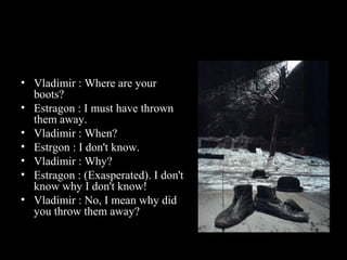 • Vladimir : Where are your
boots?
• Estragon : I must have thrown
them away.
• Vladimir : When?
• Estrgon : I don't know.
• Vladimir : Why?
• Estragon : (Exasperated). I don't
know why I don't know!
• Vladimir : No, I mean why did
you throw them away?

 