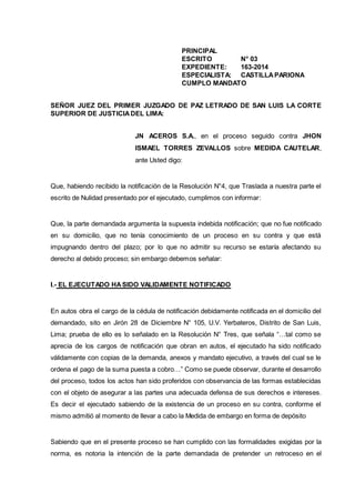 PRINCIPAL
ESCRITO N° 03
EXPEDIENTE: 163-2014
ESPECIALISTA: CASTILLAPARIONA
CUMPLO MANDATO
SEÑOR JUEZ DEL PRIMER JUZGADO DE PAZ LETRADO DE SAN LUIS LA CORTE
SUPERIOR DE JUSTICIADEL LIMA:
JN ACEROS S.A., en el proceso seguido contra JHON
ISMAEL TORRES ZEVALLOS sobre MEDIDA CAUTELAR,
ante Usted digo:
Que, habiendo recibido la notificación de la Resolución N°4, que Traslada a nuestra parte el
escrito de Nulidad presentado por el ejecutado, cumplimos con informar:
Que, la parte demandada argumenta la supuesta indebida notificación; que no fue notificado
en su domicilio, que no tenía conocimiento de un proceso en su contra y que está
impugnando dentro del plazo; por lo que no admitir su recurso se estaría afectando su
derecho al debido proceso; sin embargo debemos señalar:
I.- EL EJECUTADO HASIDO VALIDAMENTE NOTIFICADO
En autos obra el cargo de la cédula de notificación debidamente notificada en el domicilio del
demandado, sito en Jirón 28 de Diciembre N° 105, U.V. Yerbateros, Distrito de San Luis,
Lima; prueba de ello es lo señalado en la Resolución N° Tres, que señala “…tal como se
aprecia de los cargos de notificación que obran en autos, el ejecutado ha sido notificado
válidamente con copias de la demanda, anexos y mandato ejecutivo, a través del cual se le
ordena el pago de la suma puesta a cobro…” Como se puede observar, durante el desarrollo
del proceso, todos los actos han sido proferidos con observancia de las formas establecidas
con el objeto de asegurar a las partes una adecuada defensa de sus derechos e intereses.
Es decir el ejecutado sabiendo de la existencia de un proceso en su contra, conforme el
mismo admitió al momento de llevar a cabo la Medida de embargo en forma de depósito
Sabiendo que en el presente proceso se han cumplido con las formalidades exigidas por la
norma, es notoria la intención de la parte demandada de pretender un retroceso en el
 