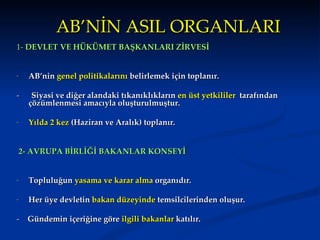 AB’NİN ASIL ORGANLARI
1- DEVLET VE HÜKÜMET BAŞKANLARI ZİRVESİ


-     AB’nin genel politikalarını belirlemek için toplanır.

-      Siyasi ve diğer alandaki tıkanıklıkların en üst yetkililer tarafından
      çözümlenmesi amacıyla oluşturulmuştur.

-     Yılda 2 kez (Haziran ve Aralık) toplanır.


    2- AVRUPA BİRLİĞİ BAKANLAR KONSEYİ


-     Topluluğun yasama ve karar alma organıdır.

-     Her üye devletin bakan düzeyinde temsilcilerinden oluşur.

- Gündemin içeriğine göre ilgili bakanlar katılır.
 