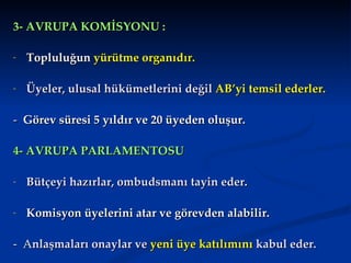3- AVRUPA KOMİSYONU :

-   Topluluğun yürütme organıdır.

-   Üyeler, ulusal hükümetlerini değil AB’yi temsil ederler.

- Görev süresi 5 yıldır ve 20 üyeden oluşur.

4- AVRUPA PARLAMENTOSU

-   Bütçeyi hazırlar, ombudsmanı tayin eder.

-   Komisyon üyelerini atar ve görevden alabilir.

- Anlaşmaları onaylar ve yeni üye katılımını kabul eder.
 