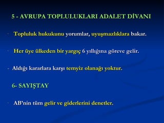 5 - AVRUPA TOPLULUKLARI ADALET DİVANI

-   Topluluk hukukunu yorumlar, uyuşmazlıklara bakar.

-   Her üye ülkeden bir yargıç 6 yıllığına göreve gelir.

- Aldığı kararlara karşı temyiz olanağı yoktur.

    6- SAYIŞTAY

-   AB’nin tüm gelir ve giderlerini denetler.
 