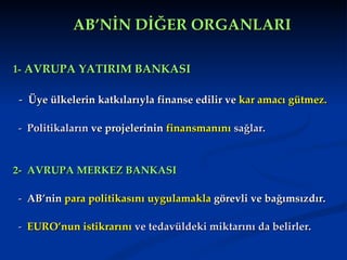 AB’NİN DİĞER ORGANLARI

1- AVRUPA YATIRIM BANKASI

- Üye ülkelerin katkılarıyla finanse edilir ve kar amacı gütmez.

- Politikaların ve projelerinin finansmanını sağlar.


2- AVRUPA MERKEZ BANKASI

- AB’nin para politikasını uygulamakla görevli ve bağımsızdır.

- EURO’nun istikrarını ve tedavüldeki miktarını da belirler.
 