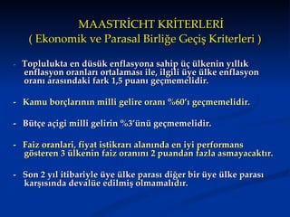MAASTRİCHT KRİTERLERİ
   ( Ekonomik ve Parasal Birliğe Geçiş Kriterleri )

- Toplulukta en düsük enflasyona sahip üç ülkenin yıllık
  enflasyon oranları ortalaması ile, ilgili üye ülke enflasyon
  oranı arasındaki fark 1,5 puanı geçmemelidir.

- Kamu borçlarının milli gelire oranı %60’ı geçmemelidir.

- Bütçe açigi milli gelirin %3’ünü geçmemelidir.

- Faiz oranlari, fiyat istikrarı alanında en iyi performans
  gösteren 3 ülkenin faiz oranını 2 puandan fazla asmayacaktır.

- Son 2 yıl itibariyle üye ülke parası diğer bir üye ülke parası
  karşısında devalüe edilmiş olmamalıdır.
 
