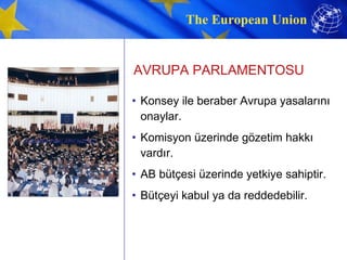AVRUPA PARLAMENTOSU Konsey ile beraber Avrupa yasalarını onaylar. Komisyon üzerinde gözetim hakkı vardır. AB bütçesi üzerinde yetkiye sahiptir. Bütçeyi kabul ya da reddedebilir. AVRUPA PARLAMENTOSU 