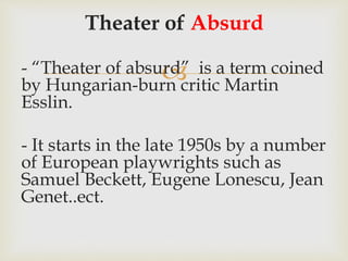 
Theater of Absurd
- “Theater of absurd” is a term coined
by Hungarian-burn critic Martin
Esslin.
- It starts in the late 1950s by a number
of European playwrights such as
Samuel Beckett, Eugene Lonescu, Jean
Genet..ect.
 