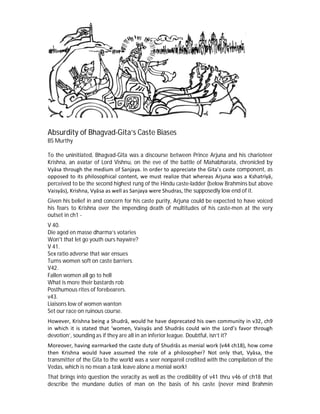 Absurdity of Bhagvad-Gita’s Caste Biases
BS Murthy
To the uninitiated, Bhagvad-Gita was a discourse between Prince Arjuna and his charioteer
Krishna, an avatar of Lord Vishnu, on the eve of the battle of Mahabharata, chronicled by
Vyāsa through the medium of Sanjaya. In order to appreciate the Gita’s caste component, as
opposed to its philosophical content, we must realize that whereas Arjuna was a Kshatriyā,
perceived to be the second highest rung of the Hindu caste-ladder (below Brahmins but above
Vaisyās), Krishna, Vyāsa as well as Sanjaya were Shudras, the supposedly low end of it.
Given his belief in and concern for his caste purity, Arjuna could be expected to have voiced
his fears to Krishna over the impending death of multitudes of his caste-men at the very
outset in ch1 -
V 40.
Die aged en masse dharma’s votaries
Won't that let go youth ours haywire?
V 41.
Sex ratio adverse that war ensues
Turns women soft on caste barriers.
V42.
Fallen women all go to hell
What is more their bastards rob
Posthumous rites of forebearers.
v43.
Liaisons low of women wanton
Set our race on ruinous course.
However, Krishna being a Shudrā, would he have deprecated his own community in v32, ch9
in which it is stated that ‘women, Vaisyās and Shudrās could win the Lord’s favor through
devotion’, sounding as if they are all in an inferior league. Doubtful, isn’t it?
Moreover, having earmarked the caste duty of Shudrās as menial work (v44 ch18), how come
then Krishna would have assumed the role of a philosopher? Not only that, Vyāsa, the
transmitter of the Gita to the world was a seer nonpareil credited with the compilation of the
Vedas, which is no mean a task leave alone a menial work!
That brings into question the veracity as well as the credibility of v41 thru v46 of ch18 that
describe the mundane duties of man on the basis of his caste (never mind Brahmin
 