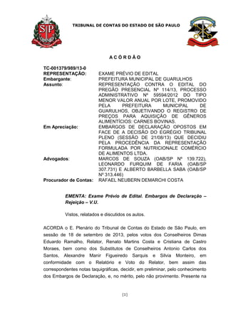 TRIBUNAL DE CONTAS DO ESTADO DE SÃO PAULO
[1]
A C Ó R D Ã O
TC-001379/989/13-0
REPRESENTAÇÃO: EXAME PRÉVIO DE EDITAL
Embargante: PREFEITURA MUNICIPAL DE GUARULHOS
Assunto: REPRESENTAÇÃO CONTRA O EDITAL DO
PREGÃO PRESENCIAL Nº 114/13, PROCESSO
ADMINISTRATIVO Nº 59594/2012 DO TIPO
MENOR VALOR ANUAL POR LOTE, PROMOVIDO
PELA PREFEITURA MUNICIPAL DE
GUARULHOS, OBJETIVANDO O REGISTRO DE
PREÇOS PARA AQUISIÇÃO DE GÊNEROS
ALIMENTÍCIOS: CARNES BOVINAS.
Em Apreciação: EMBARGOS DE DECLARAÇÃO OPOSTOS EM
FACE DE A DECISÃO DO EGRÉGIO TRIBUNAL
PLENO (SESSÃO DE 21/08/13) QUE DECIDIU
PELA PROCEDÊNCIA DA REPRESENTAÇÃO
FORMULADA POR NUTRICIONALE COMÉRCIO
DE ALIMENTOS LTDA.
Advogados: MARCOS DE SOUZA (OAB/SP Nº 139.722),
LEONARDO FURQUIM DE FARIA (OAB/SP
307.731) E ALBERTO BARBELLA SABA (OAB/SP
Nº 313.446)
Procurador de Contas: RAFAEL NEUBERN DEMARCHI COSTA
EMENTA: Exame Prévio de Edital. Embargos de Declaração –
Rejeição – V.U.
Vistos, relatados e discutidos os autos.
ACORDA o E. Plenário do Tribunal de Contas do Estado de São Paulo, em
sessão de 18 de setembro de 2013, pelos votos dos Conselheiros Dimas
Eduardo Ramalho, Relator, Renato Martins Costa e Cristiana de Castro
Moraes, bem como dos Substitutos de Conselheiros Antonio Carlos dos
Santos, Alexandre Manir Figueiredo Sarquis e Silvia Monteiro, em
conformidade com o Relatório e Voto do Relator, bem assim das
correspondentes notas taquigráficas, decidir, em preliminar, pelo conhecimento
dos Embargos de Declaração, e, no mérito, pelo não provimento. Presente na
 
