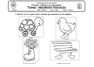 Miss: Kihara Cavero Morales ¡Triunfadores desde el principio!
Encierra con tu crayola todo lo absurdo que encuentres en las imágenes
INSTITUCIÓN EDUCATIVA PRIVADA
Tarea: ABSURDOS VISUALES
ALUMNO: ________________________ NIVEL: INICIAL AULA: 3 Años FECHA: 11/04/16