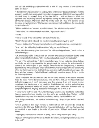 take up a job and help you tighten our belts as well. It's only a matter of time before we
come out clean."
"I don't think it's not workable," he said sounding sentimental. "Besides making me feel like
a drag on your life that would only bring me back to square one. Didn't I tell you I always felt
deprived, being born poor? Being a Class One Officer, I still feel insecure. While our
tightened belts would only reinforce my deprived feeling, the debt trap could make me feel
all the more insecure. Moreover, when the novelty wears off, I may even perceive you as
the cause of my discomfiture. What's worse, our marriage itself could be on the rocks due to
domestic discords."
"All that could be true," she said, as he felt relieved. "But, what's the alternative?"
"There is one," he said seemingly in hesitation, "if you could take it."
"Tell me."
"That is, he said, 'if you believe that I am yours first and last."
"If not," she said a little relieved, "do you think I would've given myself to you?"
"Prema is stinking rich," he began taking her hand as though to make her a co-conspirator.
"Now I see," she said pulling back in vexation, "why you are ditching me."
"If you think I am marrying her for money," he said seemingly offended, "she is no less a
stunner than you."
"Oh, the novelty seems to have worn off already!" she said as sarcastically as she could
while trying not to feel helpless. "Why not, haven't you had enough of me already?"
"I'm sorry," he said cajolingly, "I didn't mean to hurt you. I'm just explaining things. Believe
me, life for me without you would be like going through the motions. But without wealth it
comes to the same in spite of you. Had you come into my life straight away, it would've
been like living in heaven in your wifely fold. But this turn of events gave me the opportunity
of my life that is hard to miss. And hadn't you come into my life, I would've been happy still,
living with her, unaware of what fulfillment could really be with a woman. To be or not to
be, that's my dilemma."
"Better realize that you can't have the cake and eat it too," she said as she readied herself to
force the issue. "You've to take your pick, now and here. Well, as you have made your
inclinations apparent, I won't bank upon your love anyway. I can only appeal to your
conscience, that too because of my condition. If only I were not carrying, seeing how you
are dodging, I would've walked out on you by now. Now I know what a woman loses by
compromising herself. Anyway, it's too late in the day for me to think of it."
"I know you're hurt," he said. "As I understand your vexation, you should also realize I too
have my qualms. I've been troubled ever since we've got physically close. That very night I
thought of running away from you. But your beauty and my love immobilized me."
"Now that you're satiated," she hissed at him venomously, "why don't you admit it's just lust
with you."
"Even if you take it that way," he said, "a lifetime of sex with you won't be enough to
quench my thirst for you. And the truth is, I'm passionately in love with you. You know I've
got addicted to you, thanks to the ardor of your amour. Without you I would go mad
indeed."
"Keeping my fate in balance," she said in agony, "you're killing me with your falsity."
"If you go with my proposal," he said as if to tilt the balance, "everything would turn out fine
in the end."
 
