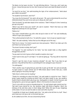 "Do blame me but spare my love," he said affecting distress. "I love you, and I want you
forever. I know that you love me too. Don't break our hearts and make life bleak for both of
us."
"So much for our love," she said broaching the topic of her embarrassment, "what about
your child in my womb?"
"He would be my first born, won't he?"
"You mean the first bastard?" she said in all sarcasm. "Oh, you've determined the sex of our
child beforehand! You seem to be cock sure in all you do, don't you?"
"Don't be harsh!" he said taken aback at her resistance. "Didn't I tell you it's time I owned up
you up as my wife?"
"What if you fail to keep your word?" she said in vexation. "Won't that leave our child
illegitimate and keep me ever your keep?"
"Believe me."
"You mean I should believe you after what all you've done to me?" she said rebelliously.
"What if I reject your proposal?"
"Then unfortunately for both of us," he said after a pause, "we've to go our separate ways."
"Well," she said resolutely, "before that see the child goes out of the way."
"Don't be in a hurry," he tried to sound even more persuasive. "What if we make up in the
end? Won't we feel sorry then?"
"You know it brooks no delay, don't you?"
"I'm hopeful," he said reaching for her hand, "our love would make us cling together
through thick and thin."
"So you want me to let it grow so that I would've nowhere else to go."
"I don't want to lose you if I can help it," he said not giving up. "You may call me mean that
way."
"Haven't I got the taste of your meanness already?" she said, "But if you help me get
aborted, I may still feel that there is something left to be salvaged in your character."
"I'm still hopeful."
"That's another way of saying that you won't like to pick up the bill," she said sarcastically.
"A rupee saved is a rupee earned, isn't it? Who knows about it better than you, a bank
officer opting for mercenary marriage?"
"Well, there's a limit even for insulting."
"Thanks for reminding me about the limits," she said unable to control her tears. "Didn't I
bring it upon myself by crossing my limits? Had I not given myself to you, you would've
found it hard to decide which way to go now. Having given in myself, I've lost my aura, and
having had me, you've lost your appetite. Where's the incentive to marry me now?"
"You're cross with me as you've misunderstood me," he said trying to gain control over her.
"But don't nurse hatred for me. Our destinies might still bring us together. Won't the
intimacy of the old times usher in fresh tidings then? When the dust of your misgivings
settles down, I'm sure we won't be able to resist each other any time."
"I would like to forget you in double quick time," she said as she left him in a huff. "How I
wish I had never met you at all. Let the devil take you."
As she walked out on him, she was consumed by hatred.
 