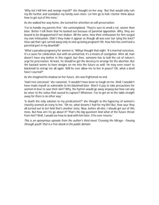 'Why not I kill him and avenge myself?' she thought on her way. 'But that would only ruin
my life further and scandalize my family even more. Let him go to hell. I better think about
how to get out of this mess.'
As she walked her way home, she turned her attention on self-preservation.
'I've to handle my parents first,' she contemplated. 'They're sure to smell a rat, sooner than
later. Better I tell them that he backed out because of parental opposition. Why, they are
bound to be disappointed if not shaken. All the same, how their enthusiasm for him surged
my own infatuation. Didn't they make it appear as though all was over bar tying the knot?
How sad that I got carried away only to end up being pregnant! Oh, how fate has contrived a
parental part in my downfall!'
'What a paradox pregnancy for women is,' Nithya thought that night. 'If a married conceives,
it's a cause for celebration, but with an unmarried, it's a means of castigation. After all, man
doesn't have any bother in this regard, but then, someone has to bell the cat of nature's
urge for procreation. At least, he should've got the decency to arrange for the abortion. But
the bastard seems to have designs on me into the future as well. He may even resort to
blackmail to entrap me all again. Will he ever allow me to live in peace? Oh, what a devil
have I courted?'
As she imagined his shadow on her future, she was frightened no end.
'Had I not conceived,' she reasoned, 'it wouldn't have been so tough on me. Well, I wouldn't
have made myself as vulnerable to his blackmail later. Won't it pay to take precautions for
women in love to save their skin? Why, the hymen would go away anyway but how can any
be wiser to the coitus that caused its rupture? Whatever, I've to get on to the table straight
away for there is no other way.'
'Is death the only solution to my predicament?' she thought as the hypocrisy of women's
chastity seemed an irony to her. 'Oh no, what dreams I had for my life! But, how sour they
all turned out to be! And that's another story. Now, before all else, I should get out of this
mess. But how am I to go about it? That's the big question! And what of the future threat
from him? Well, I would see how to deal with him later, if he ever returns.'
This is an eponymous episode from the author's third novel 'Crossing the Mirage - Passing
through youth' that is a free ebook in the public domain
 