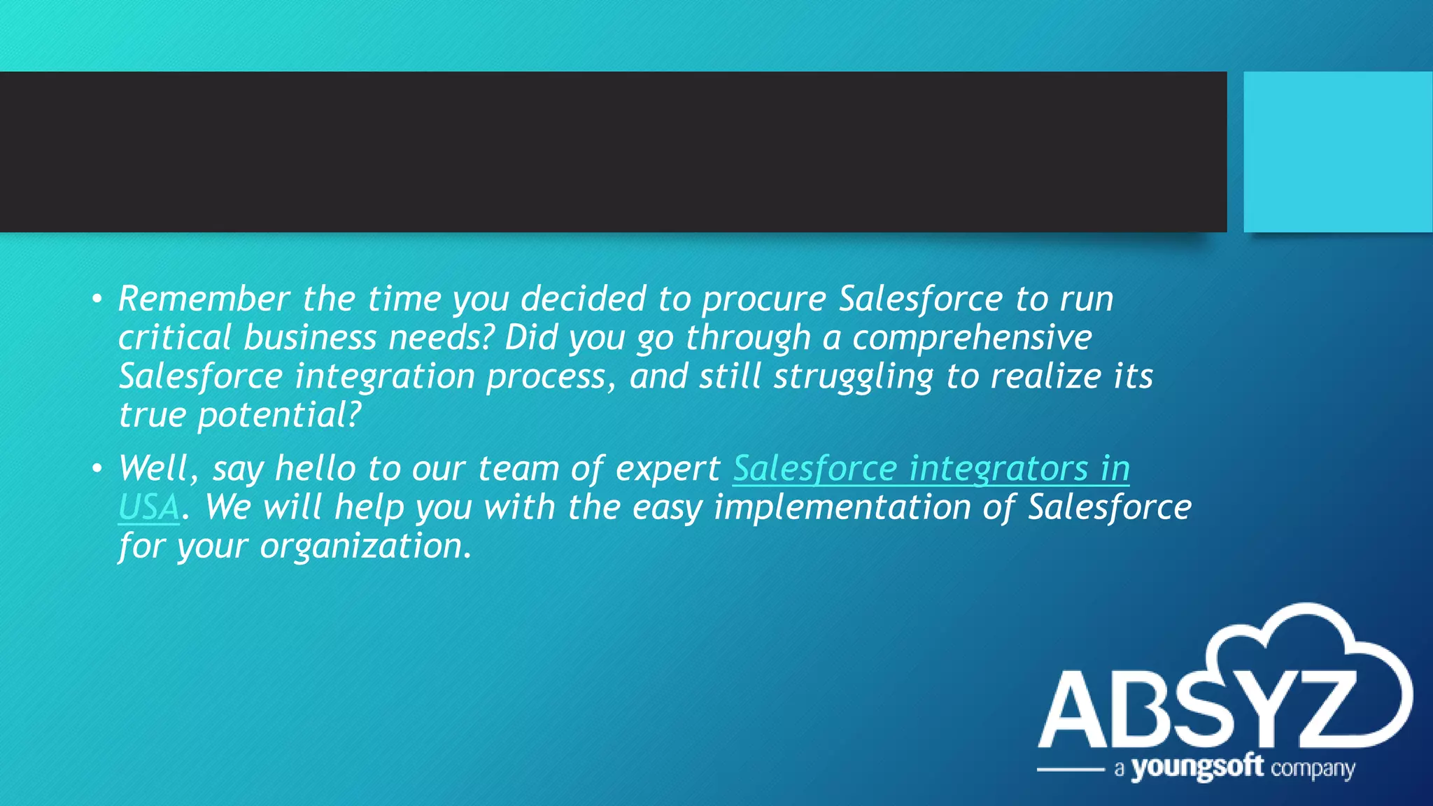 • Remember the time you decided to procure Salesforce to run
critical business needs? Did you go through a comprehensive
Salesforce integration process, and still struggling to realize its
true potential?
• Well, say hello to our team of expert Salesforce integrators in
USA. We will help you with the easy implementation of Salesforce
for your organization.
 