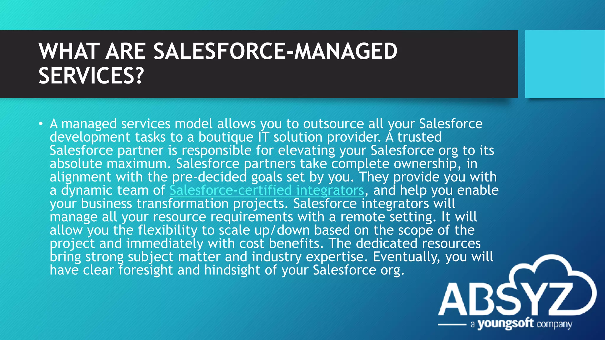 WHAT ARE SALESFORCE-MANAGED
SERVICES?
• A managed services model allows you to outsource all your Salesforce
development tasks to a boutique IT solution provider. A trusted
Salesforce partner is responsible for elevating your Salesforce org to its
absolute maximum. Salesforce partners take complete ownership, in
alignment with the pre-decided goals set by you. They provide you with
a dynamic team of Salesforce-certified integrators, and help you enable
your business transformation projects. Salesforce integrators will
manage all your resource requirements with a remote setting. It will
allow you the flexibility to scale up/down based on the scope of the
project and immediately with cost benefits. The dedicated resources
bring strong subject matter and industry expertise. Eventually, you will
have clear foresight and hindsight of your Salesforce org.
 