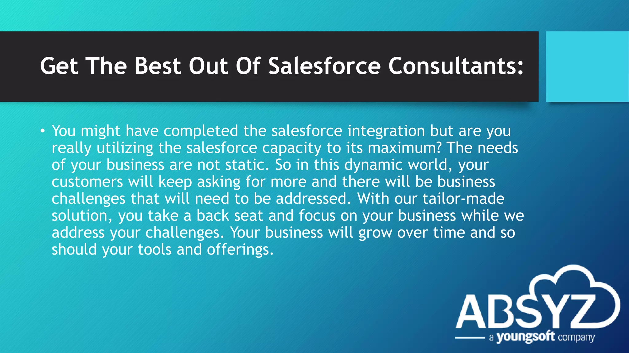 Get The Best Out Of Salesforce Consultants:
• You might have completed the salesforce integration but are you
really utilizing the salesforce capacity to its maximum? The needs
of your business are not static. So in this dynamic world, your
customers will keep asking for more and there will be business
challenges that will need to be addressed. With our tailor-made
solution, you take a back seat and focus on your business while we
address your challenges. Your business will grow over time and so
should your tools and offerings.
 